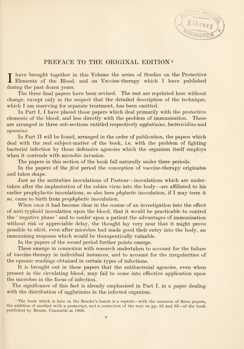 PREFACE TO THE ORIGINAL EDITION 1 I have brought together in this Volume the series of Studies on the Protective Elements of the Blood, and on Vaccine-therapy which I have published during the past dozen years. The three final papers have been revised. The rest are reprinted here without change, except only in the respect that the detailed description of the technique, which I am reserving for separate treatment, has been omitted. In Part I, I have placed those papers which deal primarily with the protective elements of the blood, and less directly with the problem of immunisation. These are arranged in three sub-sections entitled respectively agglutinins, bactericidins and opsonins. In Part II will be found, arranged in the order of publication, the papers which deal with the real subject-matter of the book, i.e. with the problem of fighting bacterial infection by those defensive agencies which the organism itself employs when it contends with microbic invasion. The papers in this section of the book fall naturally under three periods. In the papers of the first period the conception of vaccine-therapy originates and takes shape. Just as the antirabies inoculations of Pasteur—inoculations which are under- taken after the implantation of the rabies virus into the body—are affiliated to his earlier prophylactic inoculations, so also here phylactic inoculation, if I may term it so, came to birth from prophylactic inoculation. When once it had become clear in the course of an investigation into the effect of anti-typhoid inoculation upon the blood, that it would be practicable to control the ‘ negative phase ’ and to confer upon a patient the advantages of immunisation without risk or appreciable delay, the thought lay very near that it might prove possible to elicit, even after microbes had made good their entry into the body, an immunising response which would be therapeutically valuable. In the papers of the second period further points emerge. These emerge in connexion with research undertaken to account for the failure of vaccine-therapy in individual instances, and to account for the irregularities of the opsonic readings obtained in certain types of infections. It is brought out in these papers that the antibacterial agencies, even when present in the circulating blood, may fail to come into effective application upon the microbes in the focus of infection. The significance of this fact is already emphasised in Part I, in a paper dealing with the distribution of agglutinins in the infected organism. 1 The book which is here in the Reader’s hands is a reprint—with the omission of three papers, the addition of another with a postscript, and a correction of the text on pp. 92 and 93—of the book published by Messrs. Constable in 1909.