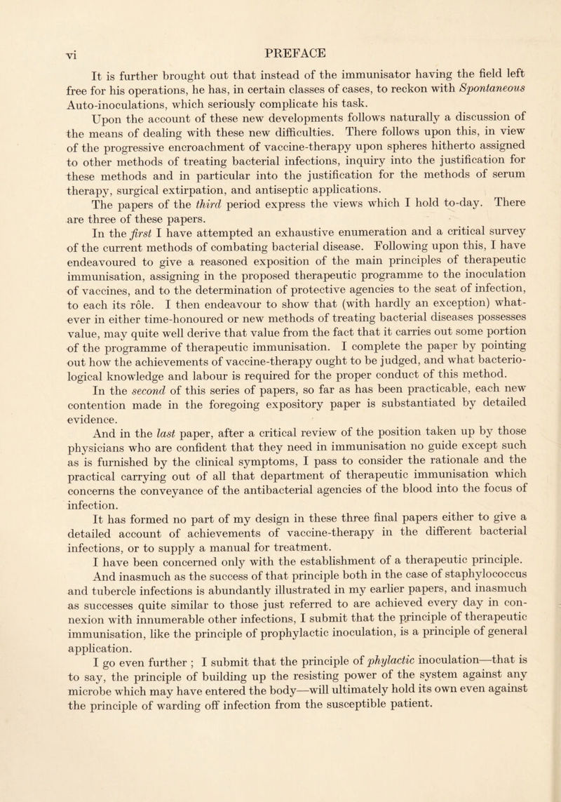 It is further brought out that instead of the immunisator having the field left free for his operations, he has, in certain classes of cases, to reckon with Spontaneous Auto-inoculations, which seriously complicate his task. Upon the account of these new developments follows naturally a discussion of the means of dealing with these new difficulties. There follows upon this, in view of the progressive encroachment of vaccine-therapy upon spheres hitherto assigned to other methods of treating bacterial infections, inquiry into the justification for these methods and in particular into the justification for the methods of serum therapy, surgical extirpation, and antiseptic applications. The papers of the third period express the views which I hold to-day. There are three of these papers. In the first I have attempted an exhaustive enumeration and a critical survey of the current methods of combating bacterial disease. Following upon this, I have endeavoured to give a reasoned exposition of the main principles of therapeutic immunisation, assigning in the proposed therapeutic programme to the inoculation of vaccines, and to the determination of protective agencies to the seat of infection, to each its role. I then endeavour to show that (with hardly an exception) what- ever in either time-honoured or new methods of treating bacterial diseases possesses value, may quite well derive that value from the fact that it carries out some portion of the programme of therapeutic immunisation. I complete the paper by pointing out how the achievements of vaccine-therapy ought to be judged, and what bacterio- logical knowledge and labour is required for the proper conduct of this method. In the second of this series of papers, so far as has been practicable, each new contention made in the foregoing expository paper is substantiated by detailed evidence. And in the last paper, after a critical review of the position taken up by those physicians who are confident that they need in immunisation no guide except such as is furnished by the clinical symptoms, I pass to consider the rationale and the practical carrying out of all that department of therapeutic immunisation which concerns the conveyance of the antibacterial agencies of the blood into the focus of infection. It has formed no part of my design in these three final papers either to give a detailed account of achievements of vaccine-therapy in the different bacterial infections, or to supply a manual for treatment. I have been concerned only with the establishment of a therapeutic principle. And inasmuch as the success of that principle both in the case of staphylococcus and tubercle infections is abundantly illustrated in my earlier papers, and inasmuch as successes quite similar to those just referred to are achieved every day in con- nexion with innumerable other infections, I submit that the principle of therapeutic immunisation, like the principle of prophylactic inoculation, is a principle of general application. I go even further ; I submit that the principle of phylactic inoculation that is to say, the principle of building up the resisting power of the system against any microbe which may have entered the body—will ultimately hold its own even against the principle of warding off infection from the susceptible patient.