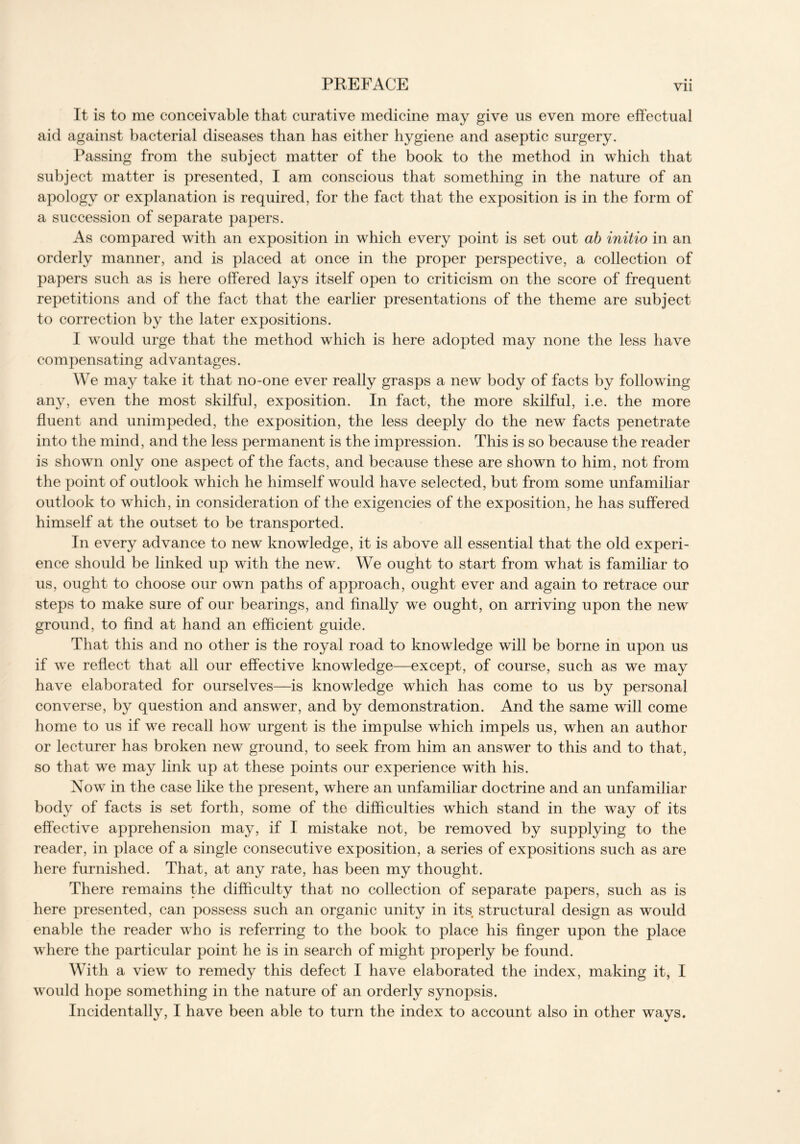 It is to me conceivable that curative medicine may give us even more effectual aid against bacterial diseases than has either hygiene and aseptic surgery. Passing from the subject matter of the book to the method in which that subject matter is presented, I am conscious that something in the nature of an apology or explanation is required, for the fact that the exposition is in the form of a succession of separate papers. As compared with an exposition in which every point is set out ab initio in an orderly manner, and is placed at once in the proper perspective, a collection of papers such as is here offered lays itself open to criticism on the score of frequent repetitions and of the fact that the earlier presentations of the theme are subject to correction by the later expositions. I would urge that the method which is here adopted may none the less have compensating advantages. We may take it that no-one ever really grasps a new body of facts by following any, even the most skilful, exposition. In fact, the more skilful, i.e. the more fluent and unimpeded, the exposition, the less deeply do the new facts penetrate into the mind, and the less permanent is the impression. This is so because the reader is shown only one aspect of the facts, and because these are shown to him, not from the point of outlook which he himself would have selected, but from some unfamiliar outlook to which, in consideration of the exigencies of the exposition, he has suffered himself at the outset to be transported. In every advance to new knowledge, it is above all essential that the old experi- ence should be linked up with the new. We ought to start from what is familiar to us, ought to choose our own paths of approach, ought ever and again to retrace our steps to make sure of our bearings, and finally we ought, on arriving upon the new ground, to find at hand an efficient guide. That this and no other is the royal road to knowledge will be borne in upon us if we reflect that all our effective knowledge—except, of course, such as we may have elaborated for ourselves—is knowledge which has come to us by personal converse, by question and answer, and by demonstration. And the same will come home to us if we recall how urgent is the impulse which impels us, when an author or lecturer has broken new ground, to seek from him an answer to this and to that, so that we may link up at these points our experience with his. Now in the case like the present, where an unfamiliar doctrine and an unfamiliar body of facts is set forth, some of the difficulties which stand in the way of its effective apprehension may, if I mistake not, be removed by supplying to the reader, in place of a single consecutive exposition, a series of expositions such as are here furnished. That, at any rate, has been my thought. There remains the difficulty that no collection of separate papers, such as is here presented, can possess such an organic unity in its structural design as would enable the reader who is referring to the book to place his finger upon the place where the particular point he is in search of might properly be found. With a view to remedy this defect I have elaborated the index, making it, I would hope something in the nature of an orderly synopsis. Incidentally, I have been able to turn the index to account also in other ways.
