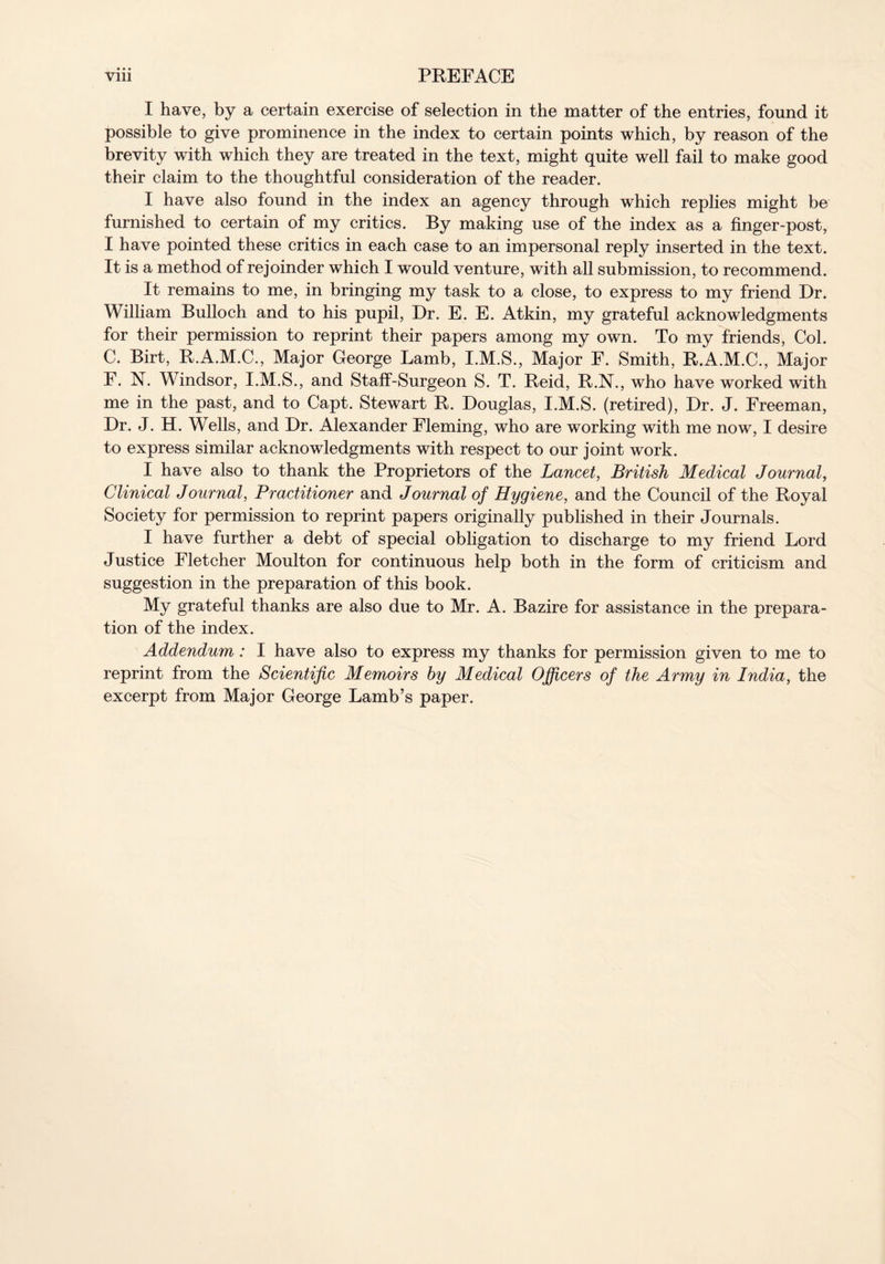 I have, by a certain exercise of selection in the matter of the entries, found it possible to give prominence in the index to certain points which, by reason of the brevity with which they are treated in the text, might quite well fail to make good their claim to the thoughtful consideration of the reader. I have also found in the index an agency through which replies might be furnished to certain of my critics. By making use of the index as a finger-post, I have pointed these critics in each case to an impersonal reply inserted in the text. It is a method of rejoinder which I would venture, with all submission, to recommend. It remains to me, in bringing my task to a close, to express to my friend Dr. William Bulloch and to his pupil, Dr. E. E. Atkin, my grateful acknowledgments for their permission to reprint their papers among my own. To my friends, Col. C. Birt, R.A.M.C., Major George Lamb, I.M.S., Major F. Smith, R.A.M.C., Major F. N. Windsor, I.M.S., and Staff-Surgeon S. T. Reid, R.N., who have worked with me in the past, and to Capt. Stewart R. Douglas, I.M.S. (retired), Dr. J. Freeman, Dr. J. H. Wells, and Dr. Alexander Fleming, who are working with me now, I desire to express similar acknowledgments with respect to our joint work. I have also to thank the Proprietors of the Lancet, British Medical Journal, Clinical Journal, Practitioner and Journal of Hygiene, and the Council of the Royal Society for permission to reprint papers originally published in their Journals. I have further a debt of special obligation to discharge to my friend Lord Justice Fletcher Moulton for continuous help both in the form of criticism and suggestion in the preparation of this book. My grateful thanks are also due to Mr. A. Bazire for assistance in the prepara- tion of the index. Addendum : I have also to express my thanks for permission given to me to reprint from the Scientific Memoirs by Medical Officers of the Army in India, the excerpt from Major George Lamb’s paper.