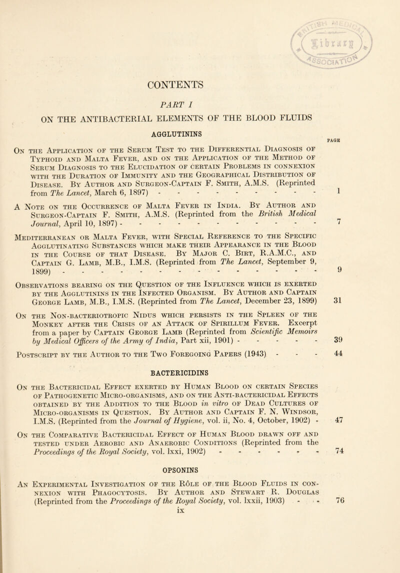 PART I ON THE ANTIBACTERIAL ELEMENTS OF THE BLOOD FLUIDS AGGLUTININS On the Application of the Serum Test to the Differential Diagnosis of Typhoid and Malta Fever, and on the Application of the Method of Serum Diagnosis to the Elucidation of certain Problems in connexion with the Duration of Immunity and the Geographical Distribution of Disease. By Author and Surgeon-Captain F. Smith, A.M.S. (Reprinted from The Lancet, March 6, 1897) --------- A Note on the Occurrence of Malta Fever in India. By Author and Surgeon-Captain F. Smith, A.M.S. (Reprinted from the British Medical Journal, April 10, 1897) ----------- Mediterranean or Malta Fever, with Special Reference to the Specific Agglutinating Substances which make their Appearance in the Blood in the Course of that Disease. By Major C. Birt, R.A.M.C., and Captain G. Lamb, M.B., I.M.S. (Reprinted from The Lancet, September 9, 1899) Observations bearing on the Question of the Influence which is exerted by the Agglutinins in the Infected Organism. By Author and Captain George Lamb, M.B., I.M.S. (Reprinted from The Lancet, December 23, 1899) On the Non-bacteriotropic Nidus which persists in the Spleen of the Monkey after the Crisis of an Attack of Spirillum Fever. Excerpt from a paper by Captain George Lamb (Reprinted from Scientific Memoirs by Medical Officers of the Army of India, Part xii, 1901) Postscript by the Author to the Two Foregoing Papers (1943) BACTERICIDINS On the Bactericidal Effect exerted by Human Blood on certain Species of Pathogenetic Micro-organisms, and on the Anti-bactericidal Effects OBTAINED BY THE ADDITION TO THE BLOOD in vitro OF DEAD CULTURES OF Micro-organisms in Question. By Author and Captain F. N. Windsor, I.M.S. (Reprinted from the Journal of Hygiene, vol. ii, No. 4, October, 1902) - On the Comparative Bactericidal Effect of Human Blood drawn off and tested under Aerobic and Anaerobic Conditions (Reprinted from the Proceedings of the Royal Society, vol. lxxi, 1902) OPSONINS An Experimental Investigation of the Role of the Blood Fluids in con- nexion with Phagocytosis. By Author and Stewart R. Douglas (Reprinted from the Proceedings of the Royal Society, vol. lxxii, 1903) ix PAGE 1 7 9 31 39 44 47 74 76