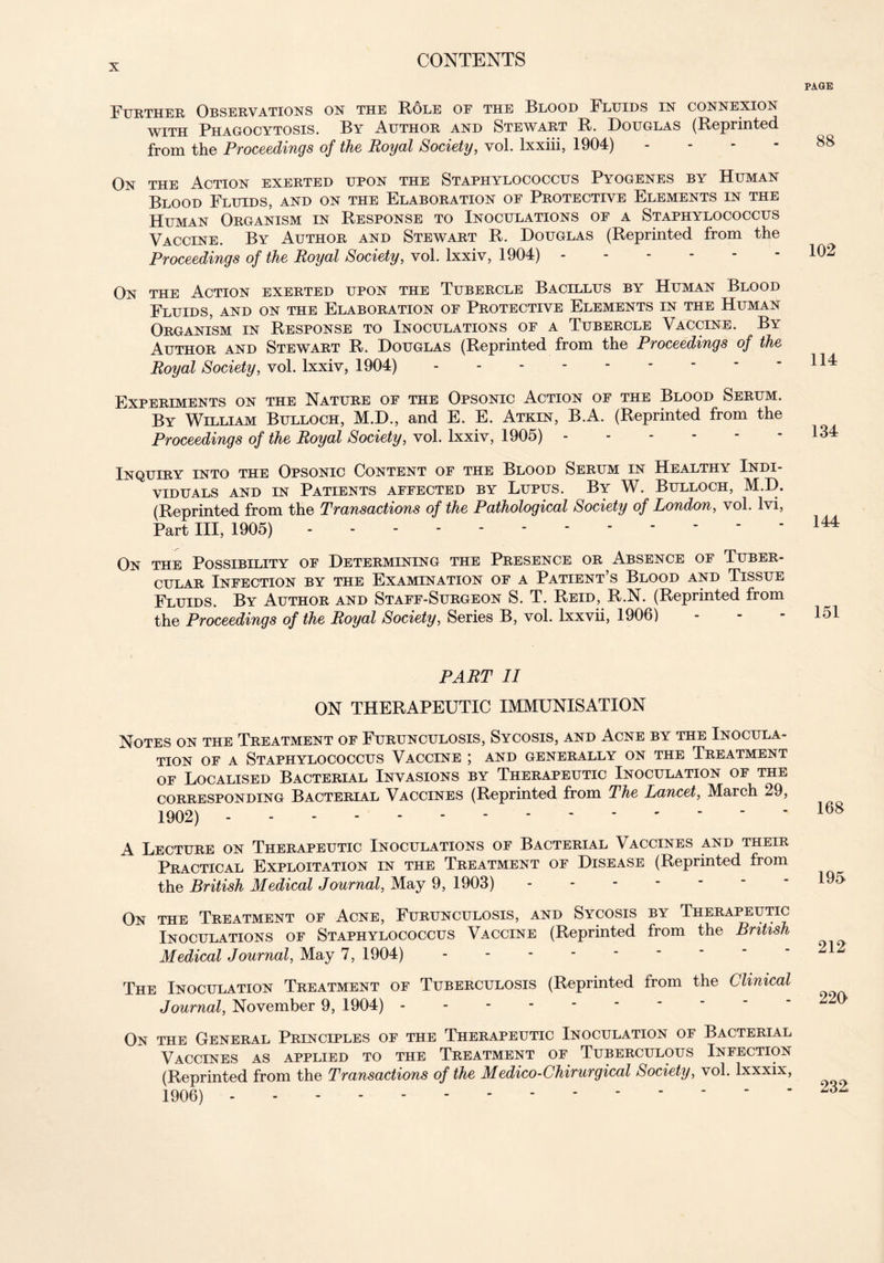 PAGE Further Observations on the Role of the Blood Fluids in connexion with Phagocytosis. By Author and Stewart R. Douglas (Reprinted from the Proceedings of the Royal Society, vol. lxxiii, 1904) - On the Action exerted upon the Staphylococcus Pyogenes by Human Blood Fluids, and on the Elaboration of Protective Elements in the Human Organism in Response to Inoculations of a Staphylococcus Vaccine. By Author and Stewart R. Douglas (Reprinted from the Proceedings of the Royal Society, vol. lxxiv, 1904) On the Action exerted upon the Tubercle Bacillus by Human Blood Fluids, and on the Elaboration of Protective Elements in the Human Organism in Response to Inoculations of a Tubercle Vaccine. By Author and Stewart R. Douglas (Reprinted from the Proceedings of the Royal Society, vol. lxxiv, 1904) Experiments on the Nature of the Opsonic Action of the Blood Serum. By William Bulloch, M.D., and E. E. Atkin, B.A. (Reprinted from the Proceedings of the Royal Society, vol. lxxiv, 1905) Inquiry into the Opsonic Content of the Blood Serum in Healthy Indi- viduals and in Patients affected by Lupus. By W. Bulloch, M.D. (Reprinted from the Transactions of the Pathological Society of London, vol. lvi, Part III, 1905) On the Pq.sst-rtt.ttv of Determining the Presence or Absence of Tuber- cular Infection by the Examination of a Patient’s Blood and Tissue Fluids. By Author and Staff-Surgeon S. T. Reid, R.N. (Reprinted from the Proceedings of the Royal Society, Series B, vol. lxxvii, 1906) 88 102 114 134 144 151 PART II ON THERAPEUTIC IMMUNISATION Notes on the Treatment of Furunculosis, Sycosis, and Acne by the Inocula- tion of a Staphylococcus Vaccine ; and generally on the Treatment of Localised Bacterial Invasions by Therapeutic Inoculation of the corresponding Bacterial Vaccines (Reprinted from The Lancet, March 29, 1902) A Lecture on Therapeutic Inoculations of Bacterial Vaccines and their Practical Exploitation in the Treatment of Disease (Reprinted from the British Medical Journal, May 9, 1903) On the Treatment of Acne, Furunculosis, and Sycosis by Therapeutic Inoculations of Staphylococcus Vaccine (Reprinted from the British Medical Journal, May 7, 1904) The Inoculation Treatment of Tuberculosis (Reprinted from the Clinical Journal, November 9, 1904) On the General Principles of the Therapeutic Inoculation of Bacterial Vaccines as applied to the Treatment of Tuberculous Infection (Reprinted from the Transactions of the Medico-Chirurgical Society, vol. lxxxix, 1906) - 168 195 212 220 232