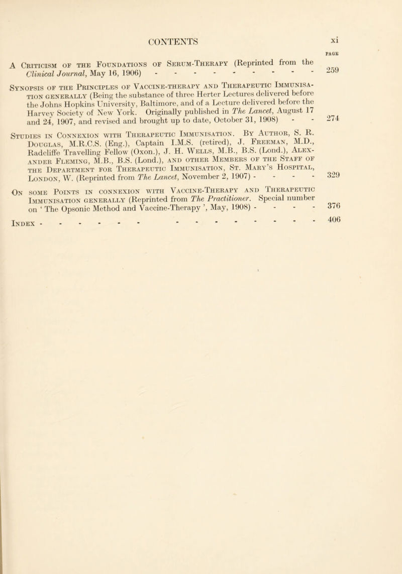 A Criticism of the Foundations of Serum-Therapy (Reprinted from the Clinical Journal, May 16, 1906) Synopsis of the Principles of Vaccine-therapy and Therapeutic Immunisa- tion generally (Being the substance of three Herter Lectures delivered before the Johns Hopkins University, Baltimore, and of a Lecture delivered before the Harvey Society of New York. Originally published in The Lancet, August 17 and 24, 1907, and revised and brought up to date, October 31, 1908) Studies in Connexion with Therapeutic Immunisation. By Author, S. R. Douglas, M.R.C.S. (Eng.), Captain I.M.S. (retired), J. Freeman, M.D., Radcliffe Travelling Fellow (Oxon.), J. H. Wells, M.B., B.S. (Lond.), Alex- ander Fleming, M.B., B.S. (Lond.), and other Members of the Staff of the Department for Therapeutic Immunisation, St. Mary s Hospital, London, W. (Reprinted from The Lancet, November 2, 1907) - On some Points in connexion with Vaccine-Therapy and Therapeutic Immunisation generally (Reprinted from The Practitioner. Special number on ‘ The Opsonic Method and Vaccine-Therapy ’, May, 1908) - Index * i xi PAGE 259 274 329 376 406