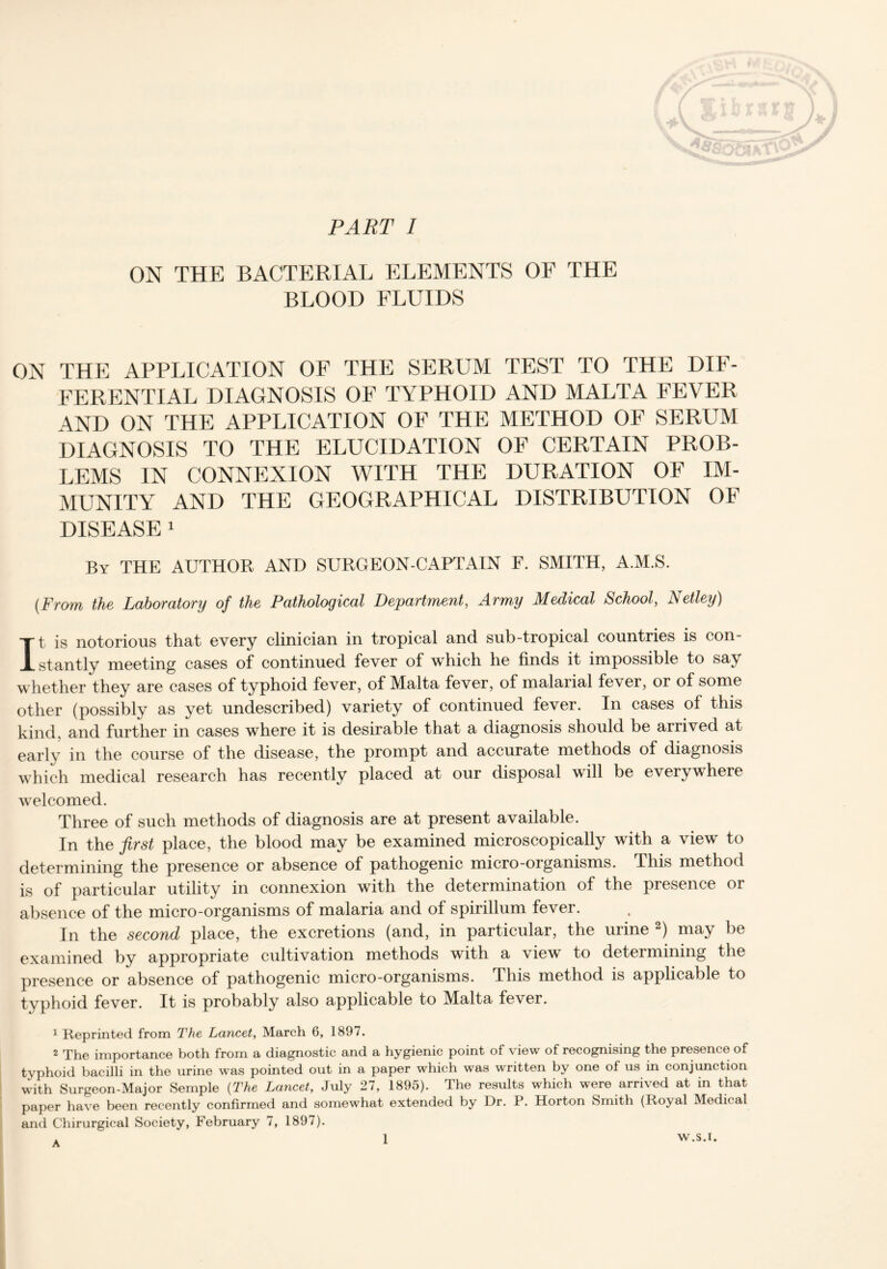 ON THE BACTERIAL ELEMENTS OF THE BLOOD FLUIDS ON THE APPLICATION OF THE SERUM TEST TO THE DIF- FERENTIAL DIAGNOSIS OF TYPHOID AND MALTA FEVER AND ON THE APPLICATION OF THE METHOD OF SERUM DIAGNOSIS TO THE ELUCIDATION OF CERTAIN PROB- LEMS IN CONNEXION WITH THE DURATION OF IM- MUNITY AND THE GEOGRAPHICAL DISTRIBUTION OF DISEASE 1 By THE AUTHOR AND SURGEON-CAPTAIN F. SMITH, A.M.S. [From the Laboratory of the Pathological Department, Army Medical School, Netley) It is notorious that every clinician in tropical and sub-tropical countries is con- stantly meeting cases of continued fever of which he finds it impossible to say whether they are cases of typhoid fever, of Malta fever, of malarial fever, or of some other (possibly as yet undescribed) variety of continued fever. In cases of this kind, and further in cases where it is desirable that a diagnosis should be arrived at early in the course of the disease, the prompt and accurate methods of diagnosis which medical research has recently placed at our disposal will be everywhere welcomed. Three of such methods of diagnosis are at present available. In the first place, the blood may be examined microscopically with a view to determining the presence or absence of pathogenic micro-organisms. This method is of particular utility in connexion with the determination of the presence or absence of the micro-organisms of malaria and of spirillum fever. In the second place, the excretions (and, in particular, the urine 2) may be examined by appropriate cultivation methods with a view to determining the presence or absence of pathogenic micro-organisms. This method is applicable to typhoid fever. It is probably also applicable to Malta fever. 1 Reprinted from The Lancet, March 6, 1897. 2 The importance both from a diagnostic and a hygienic point of view of recognising the presence of typhoid bacilli in the urine was pointed out in a paper which was written by one of us in conjunction with Surgeon-Major Semple (The Lancet, July 27, 1895). The results which were arrived at in that paper have been recently confirmed and somewhat extended by Dr. P. Horton Smith (Royal Medical and Chirurgical Society, February 7, 1897). A 1 W.S.I.
