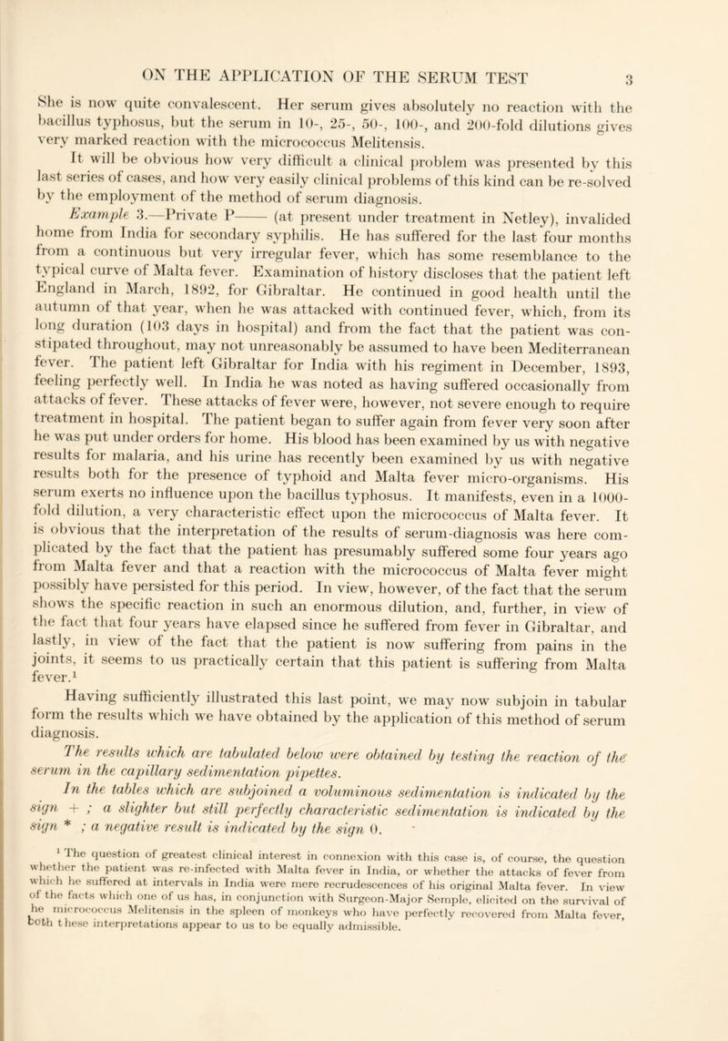 She is now quite convalescent. Her serum gives absolutely no reaction with the bacillus typhosus, but the serum in 10-, 25-, 50-, 100-, and 200-fold dilutions gives very marked reaction with the micrococcus Melitensis. It will be obvious how very difficult a clinical problem was presented by this last series of cases, and how very easily clinical problems of this kind can be re-solved by the employment of the method of serum diagnosis. Example 3.—Private P (at present under treatment in Netley), invalided home from India for secondary syphilis. He has suffered for the last four months from a continuous but very irregular fever, which has some resemblance to the typical curve of Malta fever. Examination of history discloses that the patient left England in March, 1892, for Gibraltar. He continued in good health until the autumn of that year, when he was attacked with continued fever, which, from its long duration (103 days in hospital) and from the fact that the patient was con- stipated throughout, may not unreasonably be assumed to have been Mediterranean fever. The patient left Gibraltar for India with his regiment in December, 1893, feeling perfectly well. In India he was noted as having suffered occasionally from attacks of fever. These attacks of fever were, however, not severe enough to require treatment in hospital. The patient began to suffer again from fever very soon after he w as put under orders for home. His blood has been examined by us with negative results for malaria, and his urine has recently been examined by us with negative results both for the presence of typhoid and Malta fever micro-organisms. His serum exerts no influence upon the bacillus typhosus. It manifests, even in a 1000- fold dilution, a very characteristic effect upon the micrococcus of Malta fever. It is obvious that the interpretation of the results of serum-diagnosis was here com- plicated by the fact that the patient has presumably suffered some four years ago from Malta fever and that a reaction with the micrococcus of Malta fever might possibly have persisted for this period. In view, however, of the fact that the serum shows the specific reaction in such an enormous dilution, and, further, in view of the fact that four years have elapsed since he suffered from fever in Gibraltar, and lastly, in view of the fact that the patient is now suffering from pains in the joints, it seems to us practically certain that this patient is suffering from Malta fever.1 Having sufficiently illustrated this last point, we may now subjoin in tabular form the results which we have obtained by the application of this method of serum diagnosis. 1 he results which are tabulated below were obtained* by testing the reaction of the: serum in the capillary sedimentation pipettes. In the tables which are subjoined a voluminous sedimentation is indicated by the sigri + ; a slighter but still perfectly characteristic sedimentation is indicated by the sign *; a negative result is indicated by the sign 0. J he question of greatest clinical interest in connexion with this case is, of course, the question whether the patient was re-infected with Malta fever in India, or whether the attacks of fever from which he suffered at intervals in India were mere recrudescences of his original Malta fever. In view of the facts which one of us has, in conjunction with Surgeon-Major Semple, elicited on the survival of he micrococcus Melitensis in the spleen of monkeys who have perfectly recovered from Malta fever, both these interpretations appear to us to be equally admissible.