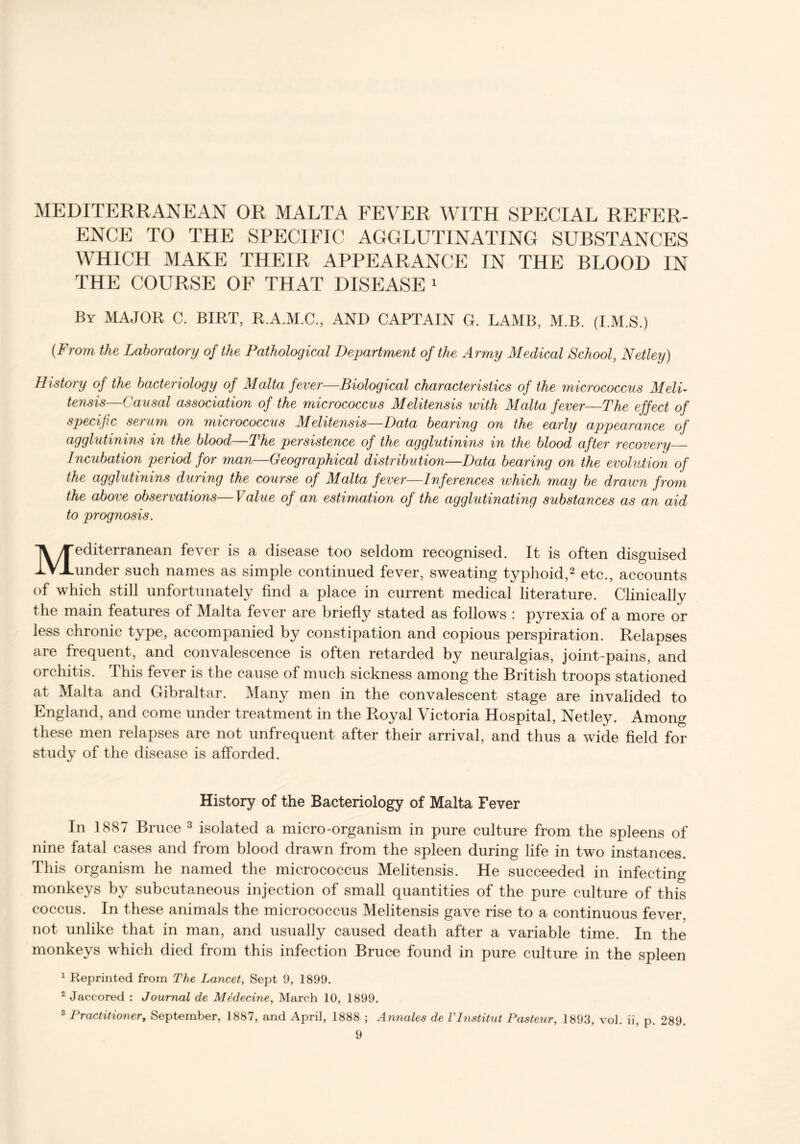 MEDITERRANEAN OR MALTA FEVER WITH SPECIAL REFER- ENCE TO THE SPECIFIC AGGLUTINATING SUBSTANCES WHICH MAKE THEIR APPEARANCE IN THE BLOOD IN THE COURSE OF THAT DISEASE 1 By MAJOR C. BIRT, R.A.M.C., AND CAPTAIN G. LAMB, M.B. (I.M.S.) {From the Laboratory of the Pathological Department of the Army Medical School, Netley) History of the bacteriology of Malta fever—Biological characteristics of the micrococcus Meli- tensis—Causal association of the micrococcus Melitensis with Malta fever—The effect of specific serum on micrococcus Melitensis—Data bearing on the early appearance of agglutinins in the blood—The persistence of the agglutinins in the blood after recovery Incubation period for man—Geographical distribution—Data bearing on the evolution of the agglutinins during the course of Malta fever—Inferences which may be drawn from the above observations—Value of an estimation of the agglutinating substances as an aid to prognosis. Mediterranean fever is a disease too seldom recognised. It is often disguised under such names as simple continued fever, sweating typhoid,2 etc., accounts of which still unfortunately find a place in current medical literature. Clinically the main features of Malta fever are briefly stated as follows : pyrexia of a more or less chronic type, accompanied by constipation and copious perspiration. Relapses are frequent, and convalescence is often retarded by neuralgias, joint-pains, and orchitis. This fever is the cause of much sickness among the British troops stationed at Malta and Gibraltar. Many men in the convalescent stage are invalided to England, and come under treatment in the Royal Victoria Hospital, Netley. Among these men relapses are not unfrequent after their arrival, and thus a wide field for study of the disease is afforded. History of the Bacteriology of Malta Fever In 1887 Bruce 3 isolated a micro-organism in pure culture from the spleens of nine fatal cases and from blood drawn from the spleen during life in two instances. This organism he named the micrococcus Melitensis. He succeeded in infecting monkeys by subcutaneous injection of small quantities of the pure culture of this coccus. In these animals the micrococcus Melitensis gave rise to a continuous fever, not unlike that in man, and usually caused death after a variable time. In the monkeys which died from this infection Bruce found in pure culture in the spleen 1 Reprinted from The Lancet, Sept 9, 1899. 2 Jaccored : Journal de Mtdecine, March 10, 1899. 3 Practitioner, September, 1887, and April, 1888 ; Annales de VInstitut Pasteur, 1893, vol. ii, p. 289.