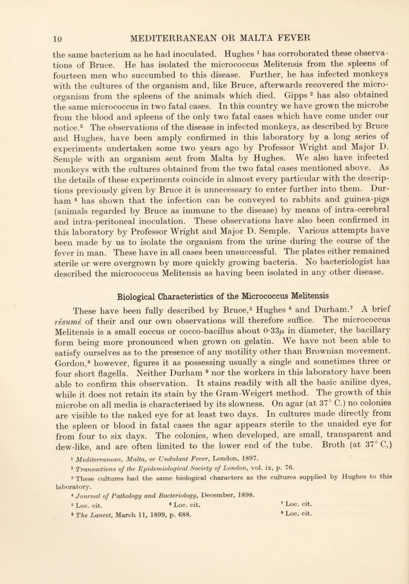 the same bacterium as he had inoculated. Hughes 1 has corroborated these observa- tions of Bruce. He has isolated the micrococcus Melitensis from the spleens of fourteen men who succumbed to this disease. Further, he has infected monkeys with the cultures of the organism and, like Bruce, afterwards recovered the micro- organism from the spleens of the animals which died. Gipps 2 has also obtained the same micrococcus in two fatal cases. In this country we have grown the microbe from the blood and spleens of the only two fatal cases which have come under our notice.3 The observations of the disease in infected monkeys, as described by Bruce and Hughes, have been amply confirmed in this laboratory by a long series of experiments undertaken some two years ago by Professor Wright and Major D. Semple with an organism sent from Malta by Hughes. We also have infected monkeys with the cultures obtained from the two fatal cases mentioned above. As the details of these experiments coincide in almost every particular with the descrip- tions previously given by Bruce it is unnecessary to enter further into them. Dur- ham 4 has shown that the infection can be conveyed to rabbits and guinea-pigs (animals regarded by Bruce as immune to the disease) by means of intra-cerebral and intra-peritoneal inoculation. These observations have also been confirmed in this laboratory by Professor Wright and Major D. Semple. Various attempts have been made by us to isolate the organism from the urine during the course of the fever in man. These have in all cases been unsuccessful. The plates either remained sterile or were overgrown by more quickly growing bacteria. No bacteriologist has described the micrococcus Melitensis as having been isolated in any other disease. Biological Characteristics of the Micrococcus Melitensis These have been fully described by Bruce,5 Hughes 6 and Durham.7 A brief resume of their and our own observations will therefore suffice. The micrococcus Melitensis is a small coccus or cocco-bacillus about 0*33p, in diameter, the bacillary form being more pronounced when grown on gelatin. We have not been able to satisfy ourselves as to the presence of any motility other than Brownian movement. Gordon,8 however, figures it as possessing usually a single and sometimes three or four short flagella. Neither Durham 9 nor the workers in this laboratory have been able to confirm this observation. It stains readily with all the basic aniline dyes, while it does not retain its stain by the Gram-Weigert method. The growth of this microbe on all media is characterised by its slowness. On agar (at 37° C.) no colonies are visible to the naked eye for at least two days. In cultures made directly from the spleen or blood in fatal cases the agar appears sterile to the unaided eye for from four to six days. The colonies, when developed, are small, transparent and dew-like, and are often limited to the lower end of the tube. Broth (at 37° C,) 1 Mediterranean, Malta, or Undulant Fever, London, 1897. 2 Transactions of the Epidemiological Society of London, vol. ix, p. 76. 3 These cultures had the same biological characters as the cultures supplied by Hughes to this laboratory. 4 Journal of Pathology and Bacteriology, December, 1898. 5 Loc. cit. 6 Loc. cit. 8 The Lancet, March 11, 1899, p. 688. 7 Loc. cit. 9 Loc. cit.