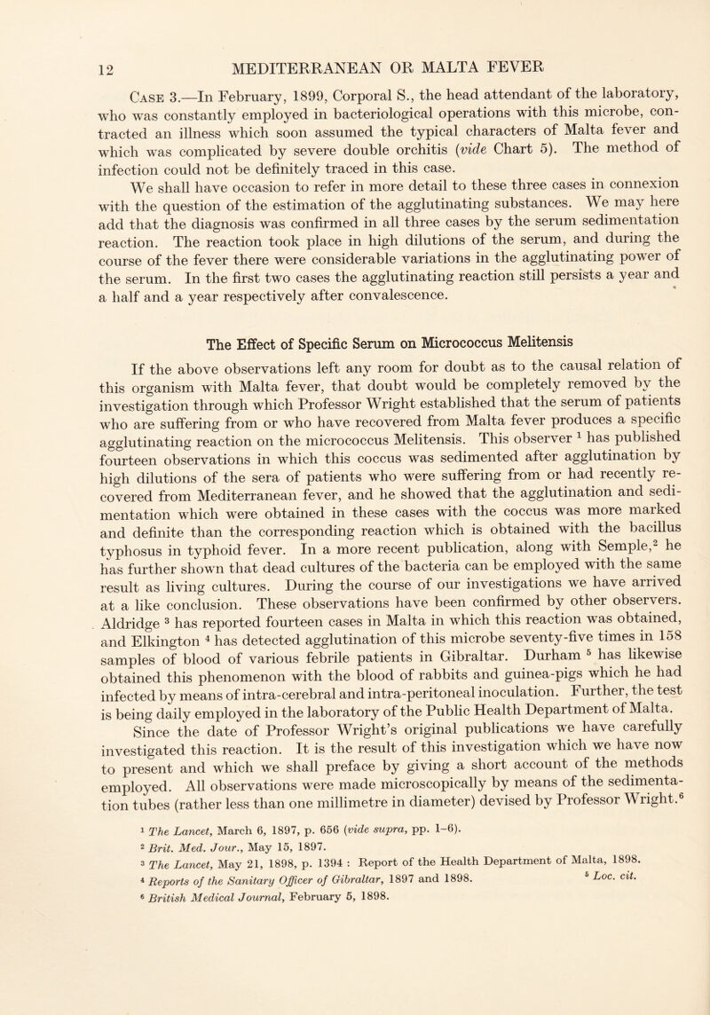 Case 3.—In February, 1899, Corporal S., the head attendant of the laboratory, who was constantly employed in bacteriological operations with this microbe, con- tracted an illness which soon assumed the typical characters of Malta fever and which was complicated by severe double orchitis (vide Chart 5). The method of infection could not be definitely traced in this case. We shall have occasion to refer in more detail to these three cases in connexion with the question of the estimation of the agglutinating substances. We may here add that the diagnosis was confirmed in all three cases by the serum sedimentation reaction. The reaction took place in high dilutions of the serum, and during the course of the fever there were considerable variations in the agglutinating power of the serum. In the first two cases the agglutinating reaction still persists a year and a half and a year respectively after convalescence. The Effect of Specific Serum on Micrococcus Melitensis If the above observations left any room for doubt as to the causal relation of this organism with Malta fever, that doubt would be completely removed by the investigation through which Professor Wright established that the serum of patients who are suffering from or who have recovered from Malta fever produces a specific agglutinating reaction on the micrococcus Melitensis. This observer 1 has published fourteen observations in which this coccus was sedimented after agglutination by high dilutions of the sera of patients who were suffering from or had recently re- covered from Mediterranean fever, and he showed that the agglutination and sedi- mentation which were obtained in these cases with the coccus was more marked and definite than the corresponding reaction which is obtained with the bacillus typhosus in typhoid fever. In a more recent publication, along with Semple,2 he has further shown that dead cultures of the bacteria can be employed with the same result as living cultures. During the course of our investigations we have arrived at a like conclusion. These observations have been confirmed by other observers. Aldridge 3 has reported fourteen cases in Malta in which this reaction was obtained, and Elkington 4 has detected agglutination of this microbe seventy-five times in 158 samples of blood of various febrile patients in Gibraltar. Durham 5 has likewise obtained this phenomenon with the blood of rabbits and guinea-pigs which he had infected by means of intra-cerebral and intra-peritoneal inoculation. Further, the test is being daily employed in the laboratory of the Public Health Department of Malta. Since the date of Professor Wright’s original publications we have carefully investigated this reaction. It is the result of this investigation which we have now to present and which we shall preface by giving a short account of the methods employed. All observations were made microscopically by means of the sedimenta- tion tubes (rather less than one millimetre in diameter) devised by Piofessor Wright. 1 The Lancet, March 6, 1897, p. 656 {vide supra, pp. 1-6). 2 Brit. Med. Jour., May 15, 1897. 2 The Lancet, May 21, 1898, p. 1394 : Report of the Health Department of Malta, 1898. 4 Reports of the Sanitary Officer of Gibraltar, 1897 and 1898. 6 Loc. cit.