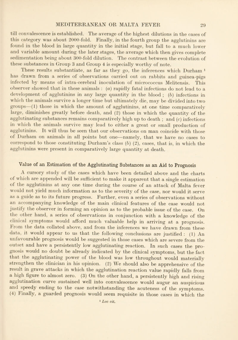 till convalescence is established. The average of the highest dilutions in the cases of this category was about 2000-fold. Finally, in the fourth group the agglutinins are found in the blood in large quantity in the initial stage, but fall to a much lower and variable amount during the later stages, the average which then gives complete sedimentation being about 300-fold dilution. The contrast between the evolution of these substances in Group 3 and Group 4 is especially worthy of note. These results substantiate, as far as they go, the inferences which Durham 1 lias drawn from a series of observations carried out on rabbits and guinea-pigs infected by means of intra-cerebral inoculation of micrococcus Melitensis. This observer showed that in these animals : (a) rapidly fatal infections do not lead to a development of agglutinins in any large quantity in the blood ; (b) infections in which the animals survive a longer time but ultimately die, may be divided into two groups—(1) those in which the amount of agglutinins, at one time comparatively large, diminishes greatly before death, and (2) those in which the quantity of the agglutinating substances remains comparatively high up to death ; and (c) infections in which the animals survive may lead to either a great or small production of agglutinins. It will thus be seen that our observations on man coincide with those of Durham on animals in all points but one—namely, that we have no cases to correspond to those constituting Durham’s class (b) (2), cases, that is, in which the agglutinins were present in comparatively large quantity at death. Value of an Estimation of the Agglutinating Substances as an Aid to Prognosis A cursory study of the cases which have been detailed above and the charts of which are appended will be sufficient to make it apparent that a single estimation of the agglutinins at any one time during the course of an attack of Malta fever would not yield much information as to the severity of the case, nor would it serve as a guide as to its future progress. Further, even a series of observations without an accompanying knowledge of the main clinical features of the case would not justify the observer in forming an opinion as to the probable issue of the case. On the other hand, a series of observations in conjunction with a knowledge of the clinical symptoms would afford much valuable help in arriving at a prognosis, from the data collated above, and from the inferences we have drawn from these data, it would appear to us that the following conclusions are justified : (1) An unfavourable prognosis would be suggested in those cases which are severe from the outset and have a persistently low agglutinating reaction. In such cases the pro- gnosis would no doubt be already indicated by the clinical symptoms, but the fact that the agglutinating power of the blood was low throughout would materially strengthen the clinician in his opinion. (2) We should also be apprehensive of the result in grave attacks in which the agglutination reaction value rapidly falls from a high figure to almost zero. (3) On the other hand, a persistently high and rising agglutination curve sustained well into convalescence would augur an auspicious and speedy ending to the case notwithstanding the acuteness of the symptoms. (4) Finally, a guarded prognosis would seem requisite in those cases in which the 1 Loc cit.