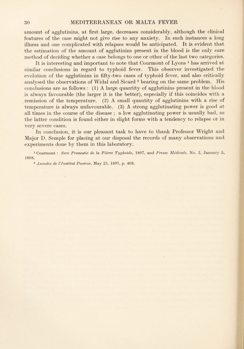 amount of agglutinins, at first large, decreases considerably, although the clinical features of the case might not give rise to any anxiety. In such instances a long illness and one complicated with relapses would be anticipated. It is evident that the estimation of the amount of agglutinins present in the blood is the only sure method of deciding whether a case belongs to one or other of the last two categories. It is interesting and important to note that Courmont of Lyons 1 has arrived at similar conclusions in regard to typhoid fever. This observer investigated the evolution of the agglutinins in fifty-two cases of typhoid fever, and also critically analysed the observations of Widal and Sicard 2 bearing on the same problem. His conclusions are as follows : (1) A large quantity of agglutinins present in the blood is always favourable (the larger it is the better), especially if this coincides with a remission of the temperature. (2) A small quantity of agglutinins with a rise of temperature is always unfavourable. (3) A strong agglutinating power is good at all times in the course of the disease ; a low agglutinating power is usually bad, as the latter condition is found either in slight forms with a tendency to relapse or in very severe cases. In conclusion, it is our pleasant task to have to thank Professor Wright and Major D. Semple for placing at our disposal the records of many observations and experiments done by them in this laboratory. 1 Courmont : Sero Pronostic de la Fievre Typhoide, 1897, and Presse Medicate, No. 2, January 5, 1898. 2 Annales de Vlnstitut Pasteur, May 25, 1897, p. 403.