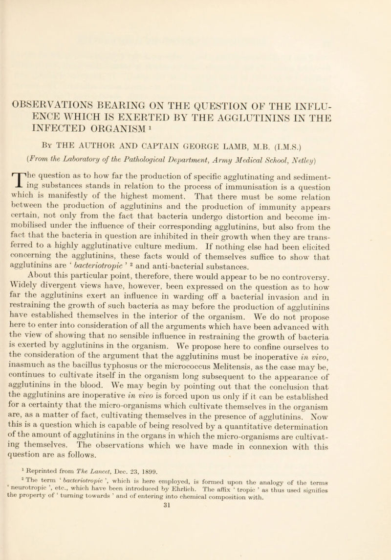 OBSERVATIONS BEARING ON THE QUESTION OF THE INFLU- ENCE WHICH IS EXERTED BY THE AGGLUTININS IN THE INFECTED ORGANISM1 2 By THE AUTHOR AND CAPTAIN GEORGE LAMB, M.B. (I.M.S.) {From the Laboratory of the Pathological Department, Army Medical School, Netley) The question as to how far the production of specific agglutinating and sediment- ing substances stands in relation to the process of immunisation is a question which is manifestly of the highest moment. That there must be some relation between the production of agglutinins and the production of immunity appears certain, not only from the fact that bacteria undergo distortion and become im- mobilised under the influence of their corresponding agglutinins, but also from the fact that the bacteria in question are inhibited in their growth when they are trans- ferred to a highly agglutinative culture medium. If nothing else had been elicited concerning the agglutinins, these facts would of themselves suffice to show that agglutinins are £ bacteriotropic 5 2 and anti-bacterial substances. About this particular point, therefore, there would appear to be no controversy. V idely divergent views have, however, been expressed on the question as to how far the agglutinins exert an influence in warding off a bacterial invasion and in restraining the growth of such bacteria as may before the production of agglutinins have established themselves in the interior of the organism. We do not propose here to enter into consideration of all the arguments which have been advanced with the view of showing that no sensible influence in restraining the growth of bacteria is exerted by agglutinins in the organism. We propose here to confine ourselves to the consideration of the argument that the agglutinins must be inoperative in vivo, inasmuch as the bacillus typhosus or the micrococcus Melitensis, as the case may be, continues to cultivate itself in the organism long subsequent to the appearance of agglutinins in the blood. We may begin by pointing out that the conclusion that the agglutinins are inoperative in vivo is forced upon us only if it can be established for a certainty that the micro-organisms which cultivate themselves in the organism are, as a matter of fact, cultivating themselves in the presence of agglutinins. Now this is a question which is capable of being resolved by a quantitative determination of the amount of agglutinins in the organs in which the micro-organisms are cultivat- ing themselves. The observations which we have made in connexion with this question are as follows. 1 Reprinted from The Lancet., Dec. 23, 1899. 2 1 he term bacteriotropic ’, which is here employed, is formed upon the analogy of the terms ‘ neurotropic ’, etc., which have been introduced by Ehrlich. The affix ‘ tropic ’ as thus used signifies the property of turning towards and of entering into chemical composition with.