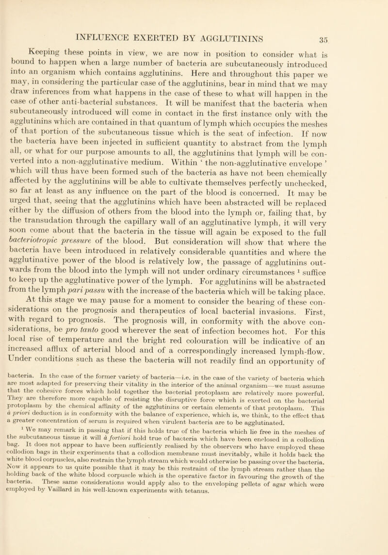 Keeping these points in view, we are now in position to consider what is bound to happen when a large number of bacteria are subcutaneously introduced into an organism which contains agglutinins. Here and throughout this paper we may, in considering the particular case of the agglutinins, bear in mind that we may dia\\ inferences from what happens in the case of these to what will happen in the case of other anti-bacterial substances. It will be manifest that the bacteria when subcutaneously introduced will come in contact in the first instance only with the agglutinins which are contained in that quantum of lymph which occupies the meshes of that portion of the subcutaneous tissue which is the seat of infection. If now the bacteria have been injected in sufficient quantity to abstract from the lymph all, or what for our purpose amounts to all, the agglutinins that lymph will be con- \erted into a non-agglutinative medium. Within ‘ the non-agglutinative envelope ’ which will thus have been formed such of the bacteria as have not been chemically affected by the agglutinins will be able to cultivate themselves perfectly unchecked, so fai at least as any influence on the part of the blood is concerned. It may be urged that, seeing that the agglutinins which have been abstracted will be replaced either hy the diffusion of others from the blood into the lymph or, failing that, by the transudation through the capillary wall of an agglutinative lymph, it will very soon come about that the bacteria in the tissue will again be exposed to the full bacteiiot topic pressure of the blood. But consideration will show that where the bacteria have been introduced in relatively considerable quantities and where the agglutinative power of the blood is relatively low, the passage of agglutinins out- vards from the blood into the lymph will not under ordinary circumstances 1 suffice to keep up the agglutinative power of the lymph. For agglutinins will be abstracted from the lymph pari passu with the increase of the bacteria which will be taking place. At this stage we may pause for a moment to consider the bearing of these con- siderations on the prognosis and therapeutics of local bacterial invasions. First, with regard to prognosis. The prognosis will, in conformity with the above con- siderations, be pro tanto good wherever the seat of infection becomes hot. For this local iise of temperature and the bright red colouration will be indicative of an increased afflux of arterial blood and of a correspondingly increased lymph-flow. Under conditions such as these the bacteria will not readily find an opportunity of bacteria. In the case of the former variety of bacteria—i.e. in the case of the variety of bacteria which are most adapted for preserving their vitality in the interior of the animal organism—we must assume that the cohesive forces which hold together the bacterial protoplasm are relatively more powerful. I hey are therefore more capable of resisting the disruptive force which is exerted on the bacterial protoplasm by the chemical affinity of the agglutinins or certain elements of that protoplasm. This a priori deduction is in conformity with the balance of experience, which is, we think, to the effect that a greater concentration of serum is required when virulent bacteria are to be agglutinated. \\ e ma) remark in passing that if this holds true of the bacteria which lie free in the meshes of the subcutaneous tissue it will a fortiori hold true of bacteria which have been enclosed in a collodion bag. It does not appear to have been sufficiently realised by the observers who have employed these collodion bags in their experiments that a collodion membrane must inevitably, while it holds back the w hite blood corpuscles, also restrain the lymph stream which would otherwise be passing over the bacteria. Now it appears to us quite possible that it may be this restraint of the lymph stream rather than the holding back of the white blood corpuscle which is the operative factor in favouring the growth of the bacteria. These same considerations would apply also to the enveloping pellets of agar which were employed by Vaillard in his well-known experiments with tetanus.