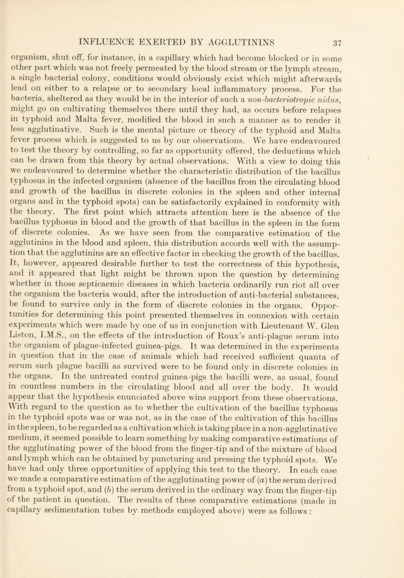 organism, shut off, for instance, in a capillary which had become blocked or in some other part which was not freely permeated by the blood stream or the lymph stream, a single bacterial colony, conditions would obviously exist which might afterwards lead on either to a relapse or to secondary local inflammatory process. For the bacteria, sheltered as they would be in the interior of such a non-bacteriotropic nidus, might go on cultivating themselves there until they had, as occurs before relapses in typhoid and Malta fever, modified the blood in such a manner as to render it less agglutinative. Such is the mental picture or theory of the typhoid and Malta fever process which is suggested to us by our observations. We have endeavoured to test the theory by controlling, so far as opportunity offered, the deductions which can be drawn from this theory by actual observations. With a view to doing this we endeavoured to determine whether the characteristic distribution of the bacillus typhosus in the infected organism (absence of the bacillus from the circulating blood and growth of the bacillus in discrete colonies in the spleen and other internal organs and in the typhoid spots) can be satisfactorily explained in conformity with the theory. The first point which attracts attention here is the absence of the bacillus typhosus in blood and the growth of that bacillus in the spleen in the form of discrete colonies. As we have seen from the comparative estimation of the agglutinins in the blood and spleen, this distribution accords well with the assump- tion that the agglutinins are an effective factor in checking the growth of the bacillus. It, however, appeared desirable further to test the correctness of this hypothesis, and it appeared that light might be thrown upon the question by determining whether in those septicaemic diseases in which bacteria ordinarily run riot all over the organism the bacteria would, after the introduction of anti-bacterial substances, be found to survive only in the form of discrete colonies in the organs. Oppor- tunities for determining this point presented themselves in connexion with certain experiments which were made by one of us in conjunction with Lieutenant W. Glen Liston, I.M.S., on the effects of the introduction of Roux’s anti-plague serum into the organism of plague-infected guinea-pigs. It was determined in the experiments in question that in the case of animals which had received sufficient quanta of serum such plague bacilli as survived were to be found only in discrete colonies in the organs. In the untreated control guinea-pigs the bacilli were, as usual, found in countless numbers in the circulating blood and all over the body. It would appear that the hypothesis enunciated above wins support from these observations. With regard to the question as to whether the cultivation of the bacillus typhosus in the typhoid spots was or was not, as in the case of the cultivation of this bacillus in the spleen, to be regarded as a cultivation which is taking place in a non-agglutinative medium, it seemed possible to learn something by making comparative estimations of the agglutinating power of the blood from the finger-tip and of the mixture of blood and lymph which can be obtained by puncturing and pressing the typhoid spots. We have had only three opportunities of applying this test to the theory. In each case we made a comparative estimation of the agglutinating power of (a) the serum derived from a typhoid spot, and (b) the serum derived in the ordinary way from the finger-tip of the patient in question. The results of these comparative estimations (made in capillary sedimentation tubes by methods employed above) were as follows :