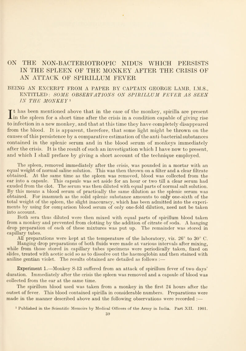 ON THE NON-BACTERIOTROPIC NIDUS WHICH PERSISTS IN THE SPLEEN OF THE MONKEY AFTER THE CRISIS OF AN ATTACK OF SPIRILLUM FEVER BEING AN EXCERPT FROM A PAPER BY CAPTAIN GEORGE LAMB, I.M.S., ENTITLED: SOME OBSERVATIONS ON SPIRILLUM FEVER AS SEEN IN THE MONKE Y 1 It has been mentioned above that in the case of the monkey, spirilla are present in the spleen for a short time after the crisis in a condition capable of giving rise to infection in a new monkey, and that at this time they have completely disappeared from the blood. It is apparent, therefore, that some light might be thrown on the causes of this persistence by a comparative estimation of the anti-bacterial substances contained in the splenic serum and in the blood serum of monkeys immediately after the crisis. It is the result of such an investigation which I have now to present, and which I shall preface by giving a short account of the technique employed. The spleen, removed immediately after the crisis, was pounded in a mortar with an equal weight of normal saline solution. This was then thrown on a filter and a clear filtrate obtained. At the same time as the spleen was removed, blood was collected from the ear into a capsule. This capsule was set aside for an hour or two till a clear serum had exuded from the clot. The serum was then diluted with equal parts of normal salt solution. By this means a blood serum of practically the same dilution as the splenic serum was obtained. For inasmuch as the solid splenic substance amounts to only one-sixth of the total weight of the spleen, the slight inaccuracy, which has been admitted into the experi- ments by using for comparison blood serum of only one-fold dilution, need not be taken into account. Both sera thus diluted were then mixed with equal parts of spirillum blood taken from a monkey and prevented from clotting by the addition of citrate of soda. A hanging drop preparation of each of these mixtures was put up. The remainder was stored in capillary tubes. All preparations were kept at the temperature of the laboratory, viz. 26° to 30° C. Hanging drop preparations of both fluids were made at various intervals after mixing, while from those stored in capillary tubes specimens were periodically taken, fixed on slides, treated with acetic acid so as to dissolve out the haemoglobin and then stained with aniline gentian violet. The results obtained are detailed as follows :— Experiment 1.—Monkey S-13 suffered from an attack of spirillum fever of two days’ duration. Immediately after the crisis the spleen was removed and a capsule of blood was collected from the ear at the same time. The spirillum blood used was taken from a monkey in the first 24 hours after the outset of fever. This blood contained spirilla in considerable numbers. Preparations were made in the manner described above and the following observations were recorded :— 1 Published in the Scientific Memoirs by Medical Officers of the Army in India. Part XII. 1901.