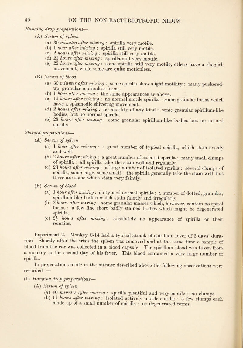 Hanging drop preparations— (A) Serum of spleen (a) 30 minutes after mixing : spirilla very motile. (b) 1 hour after mixing : spirilla still very motile. (c) 2 hours after mixing : spirilla still very motile. (d) 2J hours after mixing : spirilla still very motile. (e) 23 hours after mixing : some spirilla still very motile, others have a sluggish movement, while some are quite motionless. (B) Serum of blood (a) 30 minutes after mixing : some spirilla show slight motility : many puckered- up, granular motionless forms. (b) 1 hour after mixing : the same appearances as above. (c) If hours after mixing : no normal motile spirilla : some granular forms which have a spasmodic shivering movement. (d) 2 hours after mixing : no motility of any kind : some granular spirillum-like bodies, but no normal spirilla. (e) 23 hours after mixing : some granular spirillum-like bodies but no normal spirilla. Stained preparations—- (A) Serum of spleen (a) 1 hour after mixing : a great number of typical spirilla, which stain evenly and well. (b) 2 hours after mixing : a great number of isolated spirilla ; many small clumps of spirilla : all spirilla take the stain well and regularly. (c) 23 hours after mixing : a large number of isolated spirilla : several clumps of spirilla, some large, some small : the spirilla generally take the stain well, but there are some which stain very faintly. (B) Serum of blood (a) 1 hour after mixing : no typical normal spirilla : a number of dotted, granular, spirillum-like bodies which stain faintly and irregularly. (b) 2 hours after mixing : some granular masses which, however, contain no spiral forms : a few line short badly stained bodies which might be degenerated spirilla. (c) 2\ hours after mixing : absolutely no appearance of spirilla or their remains. Experiment 2.—Monkey S-14 had a typical attack of spirillum fever of 2 days’ dura- tion. Shortly after the crisis the spleen was removed and at the same time a sample of blood from the ear was collected in a blood capsule. The spirillum blood was taken from a monkey in the second day of his fever. This blood contained a very large number of spirilla. In preparations made in the manner described above the following observations were recorded :— (1) Hanging drop preparations— (A) Serum of spleen (a) 40 minutes after mixing : spirilla plentiful and very motile : no clumps. (b) If hours after mixing : isolated actively motile spirilla : a few clumps each made up of a small number of spirilla : no degenerated forms.