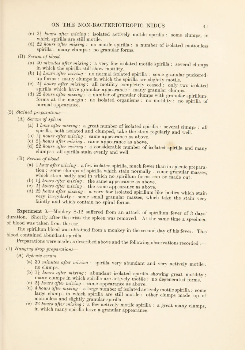(c) 2.1 hours after mixing: isolated actively motile spirilla: some clumps, in which spirilla are still motile. (d) 22 hours after mixing : no motile spirilla : a number of isolated motionless spirilla : many clumps : no granular forms. (B) Serum of blood (a) 40 minutes after mixing : a very few isolated motile spirilla : several clumps in which the spirilla still show motility. (b) 1J hours after mixing : no normal isolated spirilla : some granular puckered- up forms : many clumps in which the spirilla are slightly motile. (c) 2j hours after mixing : all motility completely ceased : only two isolated spirilla which have granular appearance : many granular clumps. (d) 22 hours after mixing : a number of granular clumps with granular spirillum- forms at the margin : no isolated organisms : no motility : no spirilla of normal appearance. (2) Stained preparations— (A) Serum of spleen (a) 1 hour after mixing : a great number of isolated spirilla : several clumps : all spirilla, both isolated and clumped, take the stain regularly and well. (b) If hours after mixing : same appearance as above. (c) 2\ hours after mixing : same appearance as above. (d) 22 hours after mixing : a considerable number of isolated spirilla and many clumps : all spirilla stain evenly and well. (B) Serum of blood (a) 1 hour after mixing : a few isolated spirilla, much fewer than in splenic prepara- tion : some clumps of spirilla which stain normally : some granular masses, which stain badly and in which no spirillum forms can be made out. (b) If hours after mixing : the same appearance as above. (c) 21 hours after mixing : the same appearance as above. (d) 22 hours after mixing : a very few isolated spirillum-like bodies which stain very irregularly : some small granular masses, which take the stain verv faintly and which contain no spiral forms. Experiment 3.—-Monkey S-12 suffered from an attack of spirillum fever of 3 days’ duration. Shortly after the crisis the spleen was removed. At the same time a specimen of blood was taken from the ear. I he spirillum blood was obtained from a monkey in the second day of his fever. This blood contained abundant spirilla. Preparations were made as described above and the following observations recorded : (1) Hanging drop preparations— (A) Splenic serum (a) 30 minutes after mixing : spirilla very abundant and very actively motile * no clumps. (b) 1J hours after mixing: abundant isolated spirilla showing great motility: many clumps in which spirilla are actively motile : no degenerated forms. (c) 2| hours after mixing : same appearance as above. (d) 4 hours after mixing : a large number of isolated actively motile spirilla : some large clumps in which spirilla are still motile : other clumps made up of motionless and slightly granular spirilla. (e) 22 hours after mixing : a few actively motile spirilla : a great many clumps, in which many spirilla have a granular appearance.