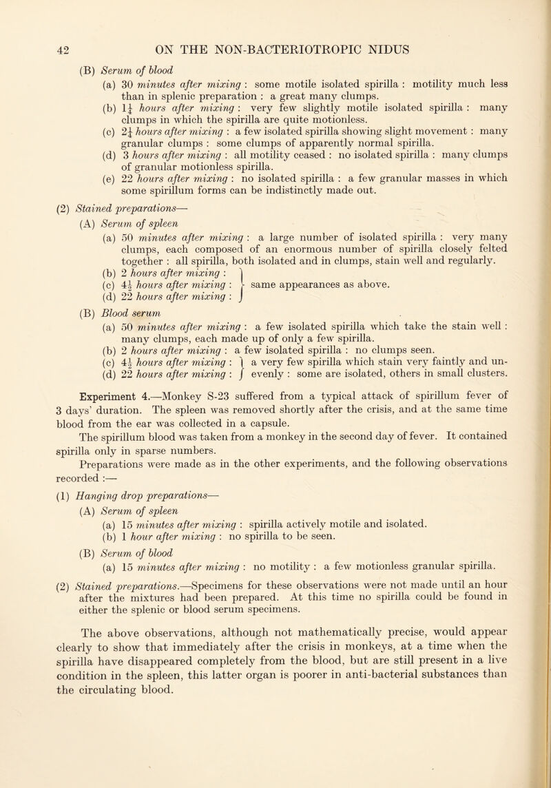 (B) Serum of blood (a) 30 minutes after mixing : some motile isolated spirilla : motility much less than in splenic preparation : a great many clumps. (b) li hours after mixing : very few slightly motile isolated spirilla : many clumps in which the spirilla are quite motionless. (c) 2J hours after mixing : a few isolated spirilla showing slight movement : many granular clumps : some clumps of apparently normal spirilla. (d) 3 hours after mixing : all motility ceased : no isolated spirilla : many clumps of granular motionless spirilla. (e) 22 hours after mixing : no isolated spirilla : a few granular masses in which some spirillum forms can be indistinctly made out. (2) Stained preparations—- (A) Serum of spleen (a) 50 minutes after mixing : a large number of isolated spirilla : very many clumps, each composed of an enormous number of spirilla closely felted together : all spirilla, both isolated and in clumps, stain well and regularly. (b) 2 hours after mixing : 1 (c) 4J hours after mixing : V same appearances as above. (d) 22 hours after mixing : J (B) Blood serum (a) 50 minutes after mixing : a few isolated spirilla which take the stain well : many clumps, each made up of only a few spirilla. (b) 2 hours after mixing : a few isolated spirilla : no clumps seen. (c) 4|- hours after mixing : | a very few spirilla which stain very faintly and un- (d) 22 hours after mixing : j evenly : some are isolated, others in small clusters. Experiment 4.—Monkey S-23 suffered from a typical attack of spirillum fever of 3 days’ duration. The spleen was removed shortly after the crisis, and at the same time blood from the ear was collected in a capsule. The spirillum blood was taken from a monkey in the second day of fever. It contained spirilla only in sparse numbers. Preparations were made as in the other experiments, and the following observations recorded :— (1) Hanging drop preparations— (A) Serum of spleen (a) 15 minutes after mixing : spirilla actively motile and isolated. (b) 1 hour after mixing : no spirilla to be seen. (B) Serum of blood (a) 15 minutes after mixing : no motility : a few motionless granular spirilla. (2) Stained preparations.—Specimens for these observations were not made until an hour after the mixtures had been prepared. At this time no spirilla could be found in either the splenic or blood serum specimens. The above observations, although not mathematically precise, would appear clearly to show that immediately after the crisis in monkeys, at a time when the spirilla have disappeared completely from the blood, but are still present in a live condition in the spleen, this latter organ is poorer in anti-bacterial substances than the circulating blood.