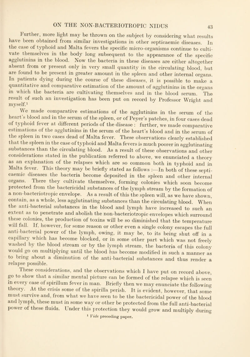 I'Urthei, moie light may be thrown on the subject by considering what results have been obtained from similar investigations in other septicaemic diseases. In the case of typhoid and Malta fevers the specific micro-organisms continue to culti- vate themselves in the body long subsequent to the appearance of the specific agglutinins in the blood. Now the bacteria in these diseases are either altogether absent from or present only in very small quantity in the circulating blood, but aie found to be piesent in greater amount in the spleen and other internal organs. In patients dying during the course of these diseases, it is possible to make a quantitative and comparative estimation of the amount of agglutinins in the organs in which the bacteria are cultivating themselves and in the blood serum. The result of such an investigation has been put on record by Professor Wright and myself.1 A\ e made comparative estimations of the agglutinins in the serum of the heart s blood and in the serum of the spleen, or of Peyer’s patches, in four cases dead of typhoid fever at different periods of the disease : further, we made comparative estimations of the agglutinins in the serum of the heart’s blood and in the serum of the spleen in two cases dead of Malta fever. These observations clearly established that the spleen in the case of typhoid and Malta fevers is much poorer in agglutinating substances than the circulating blood. As a result of these observations and other considerations stated in the publication referred to above, we enunciated a theory as an explanation of the relapses which are so common both in typhoid and in Malta fever. This theory may be briefly stated as follows :—In both of these septi- caemic diseases the bacteria become deposited in the spleen and other internal oigans. There they cultivate themselves, forming colonies which soon become protected from the bactericidal substances of the lymph stream by the formation of a non-bacteriotropic envelope. As a result of this the spleen will, as we have shown, contain, as a whole, less agglutinating substances than the circulating blood. When the anti-bacterial substances in the blood and lymph have increased to such an extent as to penetrate and abolish the non-bacteriotropic envelopes which surround these colonies, the production of toxins will be so diminished that the temperature will fall. If, however, for some reason or other even a single colony escapes the full anti-bacterial power of the lymph, owing, it may be, to its being shut off in a capillary which has become blocked, or in some other part which was not freely washed by the blood stream or by the lymph stream, the bacteria of this colony would go on multiplying until the blood has become modified in such a manner as to bring about a diminution of the anti-bacterial substances and thus render a relapse possible. These considerations, and the observations which I have put on record above, go to show that a similar mental picture can be formed of the relapse which is seen in every case of spirillum fever in man. Briefly then we may enunciate the following theory. At the crisis some of the spirilla perish. It is evident, however, that some must survive and, from what we have seen to be the bactericidal power of the blood and lymph, these must in some way or other be protected from the full anti-bacterial power of these fluids. Under this protection they would grow and multiply during 1 Vide preceding paper.