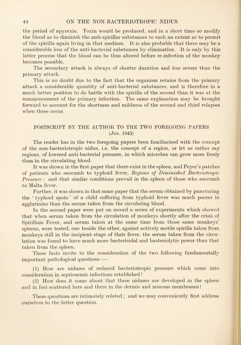 the period of apyrexia. Toxin would be produced, and in a short time so modify the blood as to diminish the anti-spirillar substances to such an extent as to permit of the spirilla again living in that medium. It is also probable that there may be a considerable loss of the anti-bacterial substances by elimination. It is only by this latter process that the blood can be thus altered before re-infection of the monkey becomes possible. The secondary attack is always of shorter duration and less severe than the primary attack. This is no doubt due to the fact that the organism retains from the primary attack a considerable quantity of anti-bacterial substances, and is therefore in a much better position to do battle with the spirilla of the second than it was at the commencement of the primary infection. The same explanation may be brought forward to account for the shortness and mildness of the second and third relapses when these occur. POSTSCRIPT BY THE AUTHOR TO THE TWO FOREGOING PAPERS (Jan. 1943) The reader has in the two foregoing papers been familiarised with the concept of the non-bacteriotropic nidus, i.e. the concept of a region, or let us rather say regions, of lowered anti-bacterial pressure, in which microbes can grow more freely than in the circulating blood. It was shown in the first paper that there exist in the spleen, and Peyer’s patches of patients who succumb to typhoid fever, Regions of Diminished Bacteriotropic Pressure ; and that similar conditions prevail in the spleen of those who succumb to Malta fever. Further, it was shown in that same paper that the serum obtained by puncturing the 4 typhoid spots ’ of a child suffering from typhoid fever was much poorer in agglutinins than the serum taken from the circulating blood. In the second paper were put on record a series of experiments which showed that when serum taken from the circulation of monkeys shortly after the crisis of Spirillum Fever, and serum taken at the same time from those same monkeys’ spleens, were tested, one beside the other, against actively motile spirilla taken from monkeys still in the incipient stage of their fever, the serum taken from the circu- lation was found to have much more bactericidal and bacteriolytic power than that taken from the spleen. These facts invite to the consideration of the two following fundamentally important pathological questions :— (1) How are niduses of reduced bacteriotropic pressure which come into consideration in septicaemic infections established ? (2) How does it come about that these niduses are developed in the spleen and in foci scattered here and there in the dermis and mucous membranes? These questions are intimately related ; and we may conveniently first address ourselves to the latter question.
