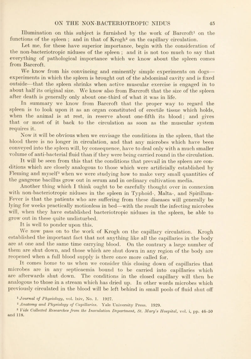 Illumination on this subject is furnished by the work of Barcroft1 on the functions of the spleen ; and in that of Krogli2 on the capillary circulation. Let me, for these have superior importance, begin with the consideration of the non-bacteriotropic niduses of the spleen ; and it is not too much to say that everything of pathological importance which we know about the spleen comes from Barcroft. We know from his convincing and eminently simple experiments on dogs— experiments in which the spleen is brought out of the abdominal cavity and is fixed outside—that the spleen shrinks when active muscular exercise is engaged in to about half its original size. We know also from Barcroft that the size of the spleen after death is generally only about one-third of what it was in life. In summary we know from Barcroft that the proper way to regard the spleen is to look upon it as an organ constituted of erectile tissue which holds, when the animal is at rest, in reserve about one-fifth its blood; and gives that or most of it back to the circulation as soon as the muscular system requires it. Now it will be obvious when we envisage the conditions in the spleen, that the blood there is no longer in circulation, and that any microbes which have been conveyed into the spleen will, by consequence, have to deal only with a much smaller volume of anti-bacterial fluid than if they were being carried round in the circulation. It will be seen from this that the conditions that prevail in the spleen are con- ditions which are closely analogous to those which were artificially established by Fleming and myself3 when we were studying how to make very small quantities of the gangrene bacillus grow out in serum and in ordinary cultivation media. Another thing which I think ought to be carefully thought over in connexion with non-bacteriotropic niduses in the spleen in Typhoid-, Malta-, and Spirillum- Fever is that the patients who are suffering from these diseases will generally be lying for weeks practically motionless in bed—with the result the infecting microbes will, when they have established bacteriotropic niduses in the spleen, be able to grow out in these quite undisturbed. It is well to ponder upon this. We now pass on to the work of Krogh on the capillary circulation. Krogh established the important fact that not anything like all the capillaries in the body are at one and the same time carrying blood. On the contrary a large number of them are shut down, and those which are shut down in any region of the body are reopened when a full blood supply is there once more called for. It comes home to us when we consider this closing down of capillaries that microbes are in any septicaemia bound to be carried into capillaries which are afterwards shut down. The conditions in the closed capillary will then be analogous to those in a stream which has dried up. In other words microbes which previously circulated in the blood will be left behind in small pools of fluid shut off 1 Journal of Physiology, vol. lxiv, No. 1. 1927. 2 Anatomy and Physiology of Capillaries. Yale University Press. 1929. 3 Vide Collected Researches from the Inoculation Department, St. Mary's Hospital, vol. i, pp. 46-50 and 118.