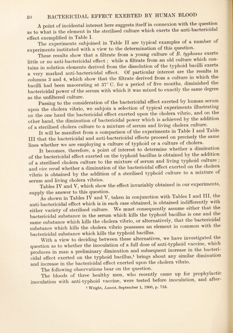 A point of incidental interest here suggests itself in connexion with the question as to what is the element in the sterilised culture which exerts the anti-bactericidal effect exemplified in Table I. The experiments subjoined in Table II are typical examples of a number ot experiments instituted with a view to the determination of this question. These results show that a filtrate from a young culture of B. typhosus exerts little or no anti-bactericidal effect; while a filtrate from an old culture which con- tains in solution elements derived from the dissolution of the typhoid bacilli exerts a very marked anti-bactericidal effect. Of particular interest are the results in columns 3 and 4, which show that the filtrate derived from a culture in which the bacilli had been macerating at 37° C. for a period of five months, diminished the bactericidal power of the serum with which it was mixed to exactly the same degree as the unfiltered culture. Passing to the consideration of the bactericidal effect exerted by human serum upon the cholera vibrio, we subjoin a selection of typical experiments illustrating on the one hand the bactericidal effect exerted upon the cholera vibrio, and on the other hand, the diminution of bactericidal power which is achieved by the addition of a sterilised cholera culture to a mixture of serum and living cholera culture. It will be manifest from a comparison of the experiments in Table I and Table III that the bactericidal and anti-bactericidal effects proceed on precisely the same lines whether we are employing a culture of typhoid or a culture of cholera. It becomes, therefore, a point of interest to determine whether a diminution of the bactericidal effect exerted on the typhoid bacillus is obtained by the addition of a sterilised cholera culture to the mixture of serum and living typhoid culture ; and vice versa whether a diminution of the bactericidal effect exerted on the cholera vibrio is obtained by the addition of a sterilised typhoid culture to a mixture of serum and living cholera vibrios. Tables IV and V, which show the effect invariably obtained in our experiments, supply the answer to this question. As shown in Tables IV and V, taken in conjunction with Tables I and 111, the anti-bactericidal effect which is in each case obtained, is obtained indifferently with either variety of sterilised culture. We must consequently assume either that the bactericidal substance in the serum which kills the typhoid bacillus is one and the same substance which kills the cholera vibrio, or alternatively, that the bactericidal substance which kills the cholera vibrio possesses an element in common with the bactericidal substance which kills the typhoid bacillus. With a view to deciding between these alternatives, we have investigated the question as to whether the inoculation of a full dose of anti-typhoid vaccine, which produces in man a preliminary diminution and subsequent increase in the bacteri- cidal effect exerted on the typhoid bacillus,1 brings about any similar diminution and increase in the bactericidal effect exerted upon the cholera vibrio. The following observations bear on the question. The bloods of three healthy men, who recently came up for prophylactic inoculation with anti-typhoid vaccine, were tested before inoculation, and after-