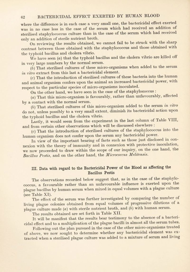 where the difference is in each case a very small one, the bactericidal effect exerted was in no case less in the case of the serum which had received an addition of sterilised staphylococcus culture than in the case of the serum which had received only an addition of sterile nutrient broth. On reviewing the results obtained, we cannot fail to be struck with the sharp contrast between those obtained with the staphylococcus and those obtained with the typhoid bacillus and cholera vibrio. We have seen (a) that the typhoid bacillus and the cholera vibrio are killed oft in very large numbers by the normal serum. (b) That sterilised cultures of these micro-organisms when added to the serum in vitro extract from this last a bactericidal element. (c) That the introduction of sterilised cultures of these bacteria into the human and animal organism confers upon the animal an increased bactericidal power, with respect to the particular species of micro-organisms inoculated. On the other hand, we have seen in the case of the staphylococcus : (a) That this micro-organism is favourably, rather than unfavourably, affected by a contact with the normal serum. (b) That sterilised cultures of this micro-organism added to the serum in vitro do not, unless possibly to a very small extent, diminish its bactericidal action upon the typhoid bacillus and the cholera vibrio. Lastly, it would seem from the experiment in the last column of Table VIII, and from certain other observations which will be discussed elsewhere . (c) That the introduction of sterilised cultures of the staphylococcus into the human organism does not confer upon the serum any bactericidal power. In view of the important bearing of facts such as those just disclosed in con- nexion with the theory of immunity and in connexion with protective inoculation, we now proceeded to draw within the scope of our inquiry, on the one hand, the Bacillus Pestis, and on the other hand, the Micrococcus Melitensis. III. Data with regard to the Bactericidal Power of the Blood as affecting the Bacillus Pestis The observations recorded below suggest that, as in the case of the staphylo- coccus, a favourable rather than an unfavourable influence is exerted upon the plague bacillus by human serum when mixed in equal volumes with a plague culture (see Table XI). The effect of the serum was further investigated by comparing the number of living plague colonies obtained from equal volumes of progressive dilutions of a plague culture made (a) with sterile nutrient broth, and (b) with human serum. The results obtained are set forth in Table XII. It will be manifest that the results bear testimony to the absence of a bacteri- cidal effect and to a multiplication of the plague bacilli in almost all the serum tubes. Following out the plan pursued in the case of the other micro-organisms treated of above, we now sought to determine whether any bactericidal element was ex- tracted when a sterilised plague culture was added to a mixture of serum and lix ing
