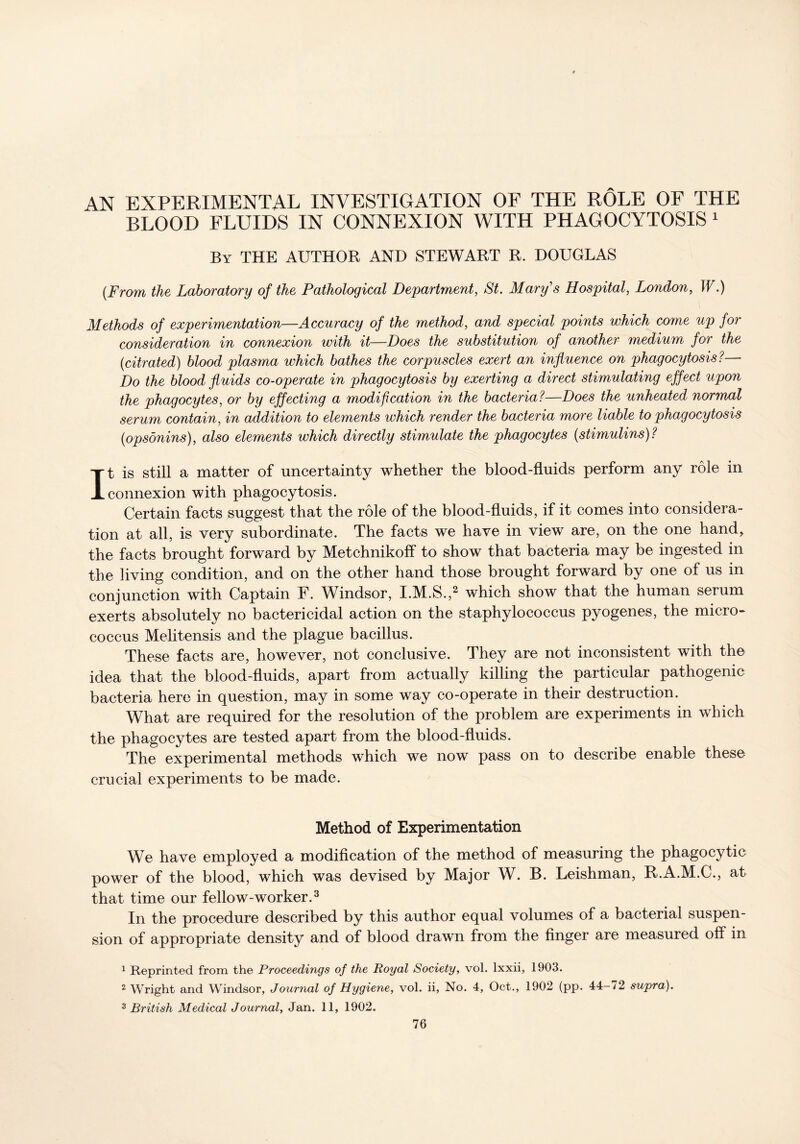 AN EXPERIMENTAL INVESTIGATION OF THE ROLE OF THE BLOOD FLUIDS IN CONNEXION WITH PHAGOCYTOSIS 1 By THE AUTHOR AND STEWART R. DOUGLAS [From the Laboratory of the Pathological Department, St. Mary's Hospital, London, W.) Methods of experimentation—Accuracy of the method, and special points which come up for consideration in connexion with it—Does the substitution of another medium for the (titrated) blood plasma which bathes the corpuscles exert an influence on phagocytosis? Do the blood fluids co-operate in phagocytosis by exerting a direct stimulating effect upon the phagocytes, or by effecting a modification in the bacteria?—Does the unheated normal serum contain, in addition to elements which render the bacteria more liable to phagocytosis (opsonins), also elements which directly stimulate the phagocytes (stimulins)? It is still a matter of uncertainty whether the blood-fluids perform any role in connexion with phagocytosis. Certain facts suggest that the role of the blood-fluids, if it comes into considera- tion at all, is very subordinate. The facts we have in view are, on the one hand, the facts brought forward by Metchnikoff to show that bacteria may be ingested in the living condition, and on the other hand those brought forward by one of us in conjunction with Captain F. Windsor, I.M.S.,2 which show that the human serum exerts absolutely no bactericidal action on the staphylococcus pyogenes, the micro- coccus Melitensis and the plague bacillus. These facts are, however, not conclusive. They are not inconsistent with the idea that the blood-fluids, apart from actually killing the particular pathogenic bacteria here in question, may in some way co-operate in their destruction. What are required for the resolution of the problem are experiments in which the phagocytes are tested apart from the blood-fluids. The experimental methods which we now pass on to describe enable these crucial experiments to be made. Method of Experimentation We have employed a modification of the method of measuring the phagocytic power of the blood, which was devised by Major W. B. Leishman, R.A.M.G., at that time our fellow-worker.3 In the procedure described by this author equal volumes of a bacterial suspen- sion of appropriate density and of blood drawn from the finger are measured off in 1 Reprinted from the Proceedings of the Royal Society, vol. lxxii, 1903. 2 Wright and Windsor, Journal of Hygiene, vol. ii, No. 4, Oct., 1902 (pp. 44-72 supra). 3 British Medical Journal, Jan. 11, 1902.