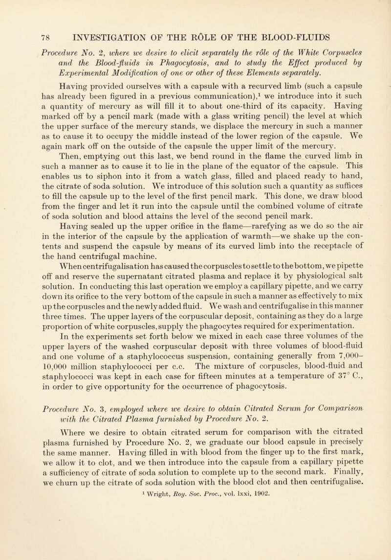 Procedure No. 2, where we desire to elicit separately the role of the White Corpuscles and the Blood-fluids in Phagocytosis, and to study the Effect produced by Experimental Modification of one or other of these Elements separately. Having provided ourselves with a capsule with a recurved limb (such a capsule has already been figured in a previous communication),1 we introduce into it such a quantity of mercury as will fill it to about one-third of its capacity. Having marked off by a pencil mark (made with a glass writing pencil) the level at which the upper surface of the mercury stands, we displace the mercury in such a manner as to cause it to occupy the middle instead of the lower region of the capsule. We again mark off on the outside of the capsule the upper limit of the mercury. Then, emptying out this last, we bend round in the flame the curved limb in such a manner as to cause it to lie in the plane of the equator of the capsule. This enables us to siphon into it from a watch glass, filled and placed ready to hand, the citrate of soda solution. We introduce of this solution such a quantity as suffices to fill the capsule up to the level of the first pencil mark. This done, we draw blood from the finger and let it run into the capsule until the combined volume of citrate of soda solution and blood attains the level of the second pencil mark. Having sealed up the upper orifice in the flame—rarefying as we do so the air in the interior of the capsule by the application of warmth—we shake up the con- tents and suspend the capsule by means of its curved limb into the receptacle of the hand centrifugal machine. When centrifugalisation has caused the corpuscles to settle to the bottom, we pipette off and reserve the supernatant citrated plasma and replace it by physiological salt solution. In conducting this last operation we employ a capillary pipette, and we carry down its orifice to the very bottom of the capsule in such a manner as effectively to mix up the corpuscles and the newly added fluid. We wash and centrifugalise in this manner three times. The upper layers of the corpuscular deposit, containing as they do a large proportion of white corpuscles, supply the phagocytes required for experimentation. In the experiments set forth below we mixed in each case three volumes of the upper layers of the washed corpuscular deposit with three volumes of blood-fluid and one volume of a staphylococcus suspension, containing generally from 7,000- 10,000 million staphylococci per c.c. The mixture of corpuscles, blood-fluid and staphylococci was kept in each case for fifteen minutes at a temperature of 37° C., in order to give opportunity for the occurrence of phagocytosis. Procedure No. 3, employed where we desire to obtain Citrated Serum for Comparison with the Citrated Plasma furnished by Procedure No. 2. Where we desire to obtain citrated serum for comparison with the citrated plasma furnished by Procedure No. 2, we graduate our blood capsule in precisely the same manner. Having filled in with blood from the finger up to the first mark, we allow it to clot, and we then introduce into the capsule from a capillary pipette a sufficiency of citrate of soda solution to complete up to the second mark. Finally, we churn up the citrate of soda solution with the blood clot and then centrifugalise. 1 Wright, Roy. Soc. Proc., vol. lxxi, 1902.