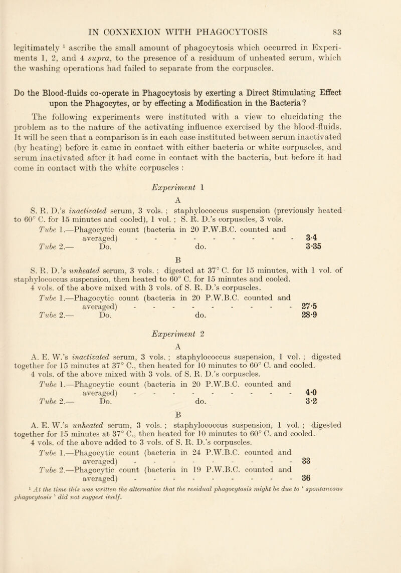 legitimately 1 ascribe the small amount of phagocytosis which occurred in Experi- ments 1, 2, and 4 supra, to the presence of a residuum of unheated serum, which the washing operations had failed to separate from the corpuscles. Do the Blood-fluids co-operate in Phagocytosis by exerting a Direct Stimulating Effect upon the Phagocytes, or by effecting a Modification in the Bacteria? The following experiments were instituted with a view to elucidating the problem as to the nature of the activating influence exercised by the blood-fluids. It will be seen that a comparison is in each case instituted between serum inactivated (by heating) before it came in contact with either bacteria or white corpuscles, and serum inactivated after it had come in contact with the bacteria, but before it had come in contact with the white corpuscles : Experiment 1 A S. R. D.’s inactivated serum, 3 vols. ; staphylococcus suspension (previously heated to 60° C. for 15 minutes and cooled), 1 vol. ; S. R. D.’s corpuscles, 3 vols. Tube 1.—Phagocytic count (bacteria in 20 P.W.B.C. counted and averaged) --------- 3-4 Tube 2.— Do. do. 3*35 B S. R. D.’s unheated serum, 3 vols. ; digested at 37° C. for 15 minutes, with 1 vol. of staphylococcus suspension, then heated to 60° C. for 15 minutes and cooled. 4 vols. of the above mixed with 3 vols. of S. R. D.’s corpuscles. Tube 1.—Phagocytic count (bacteria in 20 P.W.B.C. counted and averaged) - - - - - - - - - 27*5 Tube 2.— Do. do. 28*9 Experiment 2 A A. E. W.’s inactivated serum, 3 vols. ; staphylococcus suspension, 1 vol. ; digested together for 15 minutes at 37° C., then heated for 10 minutes to 60° C. and cooled. 4 vols. of the above mixed with 3 vols. of S. R. D.’s corpuscles. Tube 1.—Phagocytic count (bacteria in 20 P.W.B.C. counted and averaged) --------- 4*0 Tube 2.— Do. do. 3*2 B A. E. W.’s unheated serum, 3 vols. ; staphylococcus suspension, 1 vol. ; digested together for 15 minutes at 37° C., then heated for 10 minutes to 60° C. and cooled. 4 vols. of the above added to 3 vols. of S. R. D.’s corpuscles. Tube 1.—Phagocytic count (bacteria in 24 P.W.B.C. counted and averaged) --------- 33 Tube 2.—Phagocytic count (bacteria in 19 P.W.B.C. counted and averaged) --------- 36 1 At the time this was written the alternative that the residual phagocytosis might be due to ‘ spontaneous phagocytosis ’ did not suggest itself.