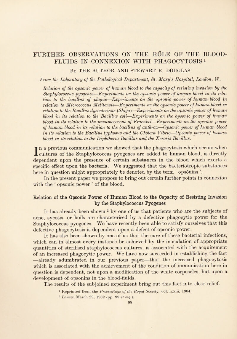 FURTHER OBSERVATIONS ON THE ROLE OF THE BLOOD- FLUIDS IN CONNEXION WITH PHAGOCYTOSIS 1 By THE AUTHOR AND STEWART R. DOUGLAS From the Laboratory of the Pathological Department, St. Mary's Hospital, London, W. Relation of the opsonic power of human blood to the capacity of resisting invasion by the Staphylococcus pyogenes—Experiments on the opsonic power of human blood in its rela- tion to the bacillus of plague—Experiments on the opsonic power of human blood in relation to Micrococcus Melitensis—Experiments on the opsonic power of human blood in relation to the Bacillus dysentericus (Shiga)—Experiments on the opsonic power of human blood in its relation to the Bacillus coli—Experiments on the opsonic power of human blood in its relation to the pneumococcus of Fraenlcel—Experiments on the opsonic power of human blood in its relation to the bacillus of anthrax—Opsonic power of human blood in its relation to the Bacillus typhosus and the Cholera Vibrio—Opsonic power of human blood in its relation to the Diphtheria Bacillus and the Xerosis Bacillus. In a previous communication we showed that the phagocytosis which occurs when cultures of the Staphylococcus pyogenes are added to human blood, is directly dependent upon the presence of certain substances in the blood which exerts a specific effect upon the bacteria. We suggested that the bacteriotropic substances here in question might appropriately be denoted by the term ‘ opsonins In the present paper we propose to bring out certain further points in connexion with the ‘ opsonic power ’ of the blood. Relation of the Opsonic Power of Human Blood to the Capacity of Resisting Invasion by the Staphylococcus Pyogenes It has already been shown 2 by one of us that patients who are the subjects of acne, sycosis, or boils are characterised by a defective phagocytic power for the Staphylococcus pyogenes. We have recently been able to satisfy ourselves that this defective phagocytosis is dependent upon a defect of opsonic power. It has also been shown by one of us that the cure of these bacterial infections, which can in almost every instance be achieved by the inoculation of appropriate quantities of sterilised staphylococcus cultures, is associated with the acquirement of an increased phagocytic power. We have now succeeded in establishing the fact —already adumbrated in our previous paper—that the increased phagocytosis which is associated with the achievement of the condition of immunisation here in question is dependent, not upon a modification of the white corpuscles, but upon a development of opsonins in the blood-fluids. The results of the subjoined experiment bring out this fact into clear relief. 1 Reprinted from the Proceedings of the Royal Society, vol. lxxiii, 1904. 2 Lancet, March 29, 1902 (pp. 99 et seq.).