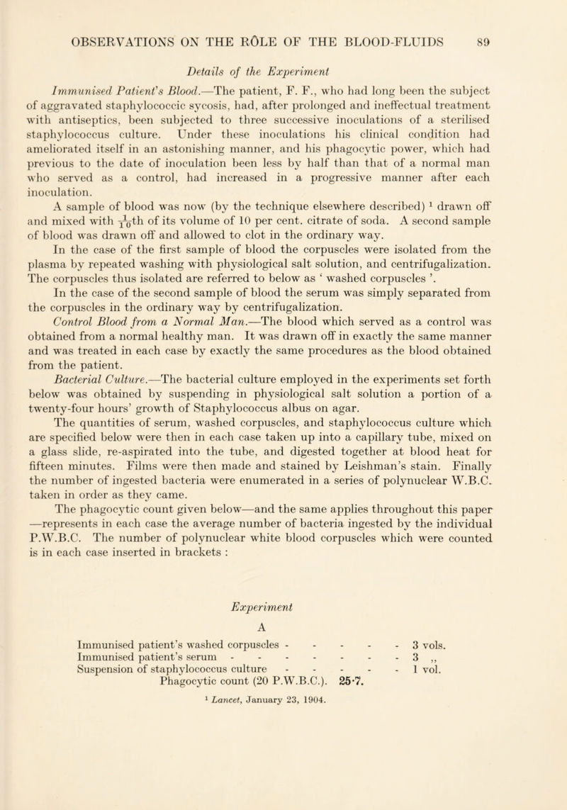 Details of the Experiment Immunised Patient's Blood.—The patient, F. F., who had long been the subject of aggravated staphylococcic sycosis, had, after prolonged and ineffectual treatment with antiseptics, been subjected to three successive inoculations of a sterilised staphylococcus culture. Under these inoculations his clinical condition had ameliorated itself in an astonishing manner, and his phagocytic power, which had previous to the date of inoculation been less by half than that of a normal man who served as a control, had increased in a progressive manner after each inoculation. A sample of blood was now (by the technique elsewhere described) 1 drawn off and mixed with ^-Q-th of its volume of 10 per cent, citrate of soda. A second sample of blood was drawm off and allowed to clot in the ordinary way. In the case of the first sample of blood the corpuscles were isolated from the plasma by repeated washing with physiological salt solution, and centrifugalizatiom The corpuscles thus isolated are referred to below as ‘ washed corpuscles ’. In the case of the second sample of blood the serum was simply separated from the corpuscles in the ordinary way by centrifugalization. Control Blood from a Normal Man.—The blood which served as a control was obtained from a normal healthy man. It was drawn off in exactly the same manner and was treated in each case by exactly the same procedures as the blood obtained from the patient. Bacterial Cidture.—The bacterial culture employed in the experiments set forth below wTas obtained by suspending in physiological salt solution a portion of a twrenty-four hours’ growth of Staphylococcus albus on agar. The quantities of serum, washed corpuscles, and staphylococcus culture which are specified below were then in each case taken up into a capillary tube, mixed on a glass slide, re-aspirated into the tube, and digested together at blood heat for fifteen minutes. Films were then made and stained by Leishman’s stain. Finally the number of ingested bacteria were enumerated in a series of polynuclear W.B.C. taken in order as they came. The phagoc}ffic count given below—and the same applies throughout this paper —represents in each case the average number of bacteria ingested by the individual P.W.B.C. The number of polynuclear white blood corpuscles which were counted is in each case inserted in brackets : Experiment A Immunised patient’s washed corpuscles - Immunised patient’s serum ..... Suspension of staphylococcus culture Phagocytic count (20 P.W.B.C.). 25*7. 3 vols. 3 „ 1 vol. 1 Lancet, January 23, 1904.