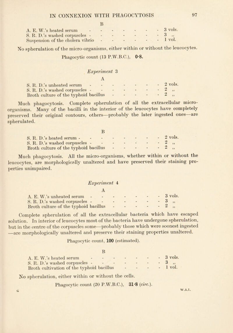 B A. E. W.’s heated serum ------- 3 vols. S. R. D.’s washed corpuscles - - - - - - - 3 ,, Suspension of the cholera vibrio - - - - - - 1 vol. No spherulation of the micro-organisms, either within or without the leucocytes. Phagocytic count (13 P.W.B.C.), 0*8. Experiment 3 A S. R. D.’s unheated serum ------- 2 vols. S. R. D.’s washed corpuscles - - - - - - - 2 ,, Broth culture of the typhoid bacillus - - - - - 2 ,, Much phagocytosis. Complete spherulation of all the extracellular micro- organisms. Many of the bacilli in the interior of the leucocytes have completely preserved their original contours, others—probably the later ingested ones—are spherulated. B S. R. D.’s heated serum -------- 2 vols. S. R. D.’s washed corpuscles - - - - - - - 2 ,, Broth culture of the typhoid bacillus - - - - - 2 ,, Much phagocytosis. All the micro-organisms, whether within or without the leucocytes, are morphologically unaltered and have preserved their staining pro- perties unimpaired. Experiment 4 A A. E. W.’s unheated serum ------- 3 vols. S. R. D.’s washed corpuscles - - - - - - - 3 ,, Broth culture of the typhoid bacillus - - - - - 2 ,, Complete spherulation of all the extracellular bacteria which have escaped solution. In interior of leucocytes most of the bacteria have undergone spherulation, but in the centre of the corpuscles some—probably those which were soonest ingested —are morphologically unaltered and preserve their staining properties unaltered. Phagocytic count, 100 (estimated). B A. E. W.’s heated serum ------- 3 vols. S. R. D.’s washed corpuscles 3 ,, Broth cultivation of the typhoid bacillus 1 vol. No spherulation, either within or without the cells.