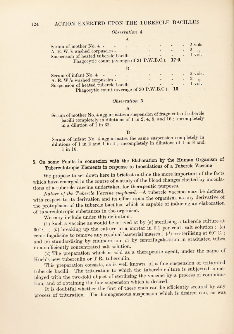 Observation 4 A Serum of mother No. 4 A. E. W.’s washed corpuscles Suspension of heated tubercle bacilli - Phagocytic count (average of 31 P.W.B.C.), 17*9. B Serum of infant No. 4 A. E. W.’s washed corpuscles Suspension of heated tubercle bacilli - Phagocytic count (average of 30 P.W.B.C.), 10. 2 vols. 2 „ 1 vol. 2 vols. 2 „ 1 vol. Observation 5 A Serum of mother No. 4 agglutinates a suspension of fragments of tubercle bacilli completely in dilutions of 1 in 2, 4, 8, and 16 ; incompletely in a dilution of 1 in 32. B Serum of infant No. 4 agglutinates the same suspension completely in dilutions of 1 in 2 and 1 in 4 ; incompletely in dilutions of 1 in 8 and 1 in 16. 5. On some Points in connexion with the Elaboration by the Human Organism of Tuberculotropic Elements in response to Inoculations of a Tubercle Vaccine We propose to set down here in briefest outline the more important of the facts which have emerged in the course of a study of the blood changes elicited by inocula- tions of a tubercle vaccine undertaken for therapeutic purposes. Nature of the Tubercle Vaccine employed.—A tubercle vaccine may be defined, with respect to its derivation and its effect upon the organism, as any derivative of the protoplasm of the tubercle bacillus, which is capable of inducing an elaboration of tuberculotropic substances in the organism. We may include under this definition : (1) Such a vaccine as would be arrived at by (a) sterilising a tubercle culture at 60° C. ; (b) breaking up the culture in a mortar in 0*1 per cent, salt solution^ (c) centrifugalising to remove any residual bacterial masses ; (d) re-sterilismg at 60° C. ; and (e) standardising by enumeration, or by centrifugalisation in graduated tubes in a sufficiently concentrated salt solution. (2) The preparation which is sold as a therapeutic agent, under the name o Koch’s new tuberculin or T.R. tuberculin. . This preparation consists, as is well known, of a fine suspension of triturated tubercle bacilli. The trituration to which the tubercle culture is subjected is em- ployed with the two-fold object of sterilising the vaccine by a process of comminu- tion, and of obtaining the fine suspension which is desired. It is doubtful whether the first of these ends can be efficiently secured by any process of trituration. The homogeneous suspension which is desired can, as was
