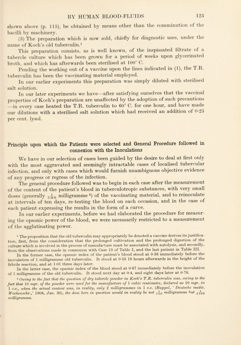 shown above (p. 115), be obtained by means other than the comminution of the bacilli by machinery. (3) The preparation which is now sold, chiefly for diagnostic uses, under the name of Koch’s old tuberculin.1 This preparation consists, as is well known, of the inspissated filtrate of a tubercle culture which has been grown for a period of weeks upon glycerinated broth, and which has afterwards been sterilised at 100° C. Pending the working out of a vaccine upon the lines indicated in (1), the T.R. tuberculin has been the vaccinating material employed. In our earlier experiments this preparation was simply diluted with sterilised salt solution. In our later experiments we have—after satisfying ourselves that the vaccinal properties of Koch’s preparation are unaffected by the adoption of such precautions —in every case heated the T.R. tuberculin to 60° C. for one hour, and have made our dilutions with a sterilised salt solution which had received an addition of 0-25 per cent, lysol. Principle upon which the Patients were selected and General Procedure followed in connexion with the Inoculations We have in our selection of cases been guided by the desire to deal at first only with the most aggravated and seemingly intractable cases of localised tubercular infection, and only with cases which would furnish unambiguous objective evidence of any progress or regress of the infection. The general procedure followed was to begin in each case after the measurement of the content of the patient’s blood in tuberculotropic substances, with very small doses (generally milligramme 2) of the vaccinating material, and to reinoculate at intervals of ten days, re-testing the blood on each occasion, and in the case of each patient expressing the results in the form of a curve. In our earlier experiments, before we had elaborated the procedure for measur- ing the opsonic power of the blood, we were necessarily restricted to a measurement of the agglutinating power. 1 The proposition that the old tuberculin may appropriately be denoted a vaccine derives its justifica- tion, first, from the consideration that the prolonged cultivation and the prolonged digestion of the culture which is involved in the process of manufacture must be associated with autolysis, and secondly, from the observations made in connexion with Case 13 of Table I, and the last patient in Table III. In the former case, the opsonic index of the patient’s blood stood at 0-56 immediately before the inoculation of 1 milligramme old tuberculin. It stood at 0-55 18 hours afterwards in the height of the febrile reaction, and at 1-01 three days later. In the latter case, the opsonic index of the blood stood at 0-67 immediately before the inoculation of 1 milligramme of the old tuberculin. It stood next day at 0-4, and eight days later at 0-76. 2 Owing to the fact that the question of dry tubercle powder in Koch's T.R. tuberculin was, owing to the fact that 10 mgr. of the powder were used for the manufacture of 1 cubic centimetre, declared as 10 mgr. in 1 c.c., when the actual content was, in reality, only 2 milligrammes in 1 c.c. (Ruppel, 4 Deutsche medic. Wochenschr.f 1908, Jan. 30), the dose here in question would in reality be not milligramme but 05V0 milligramme.