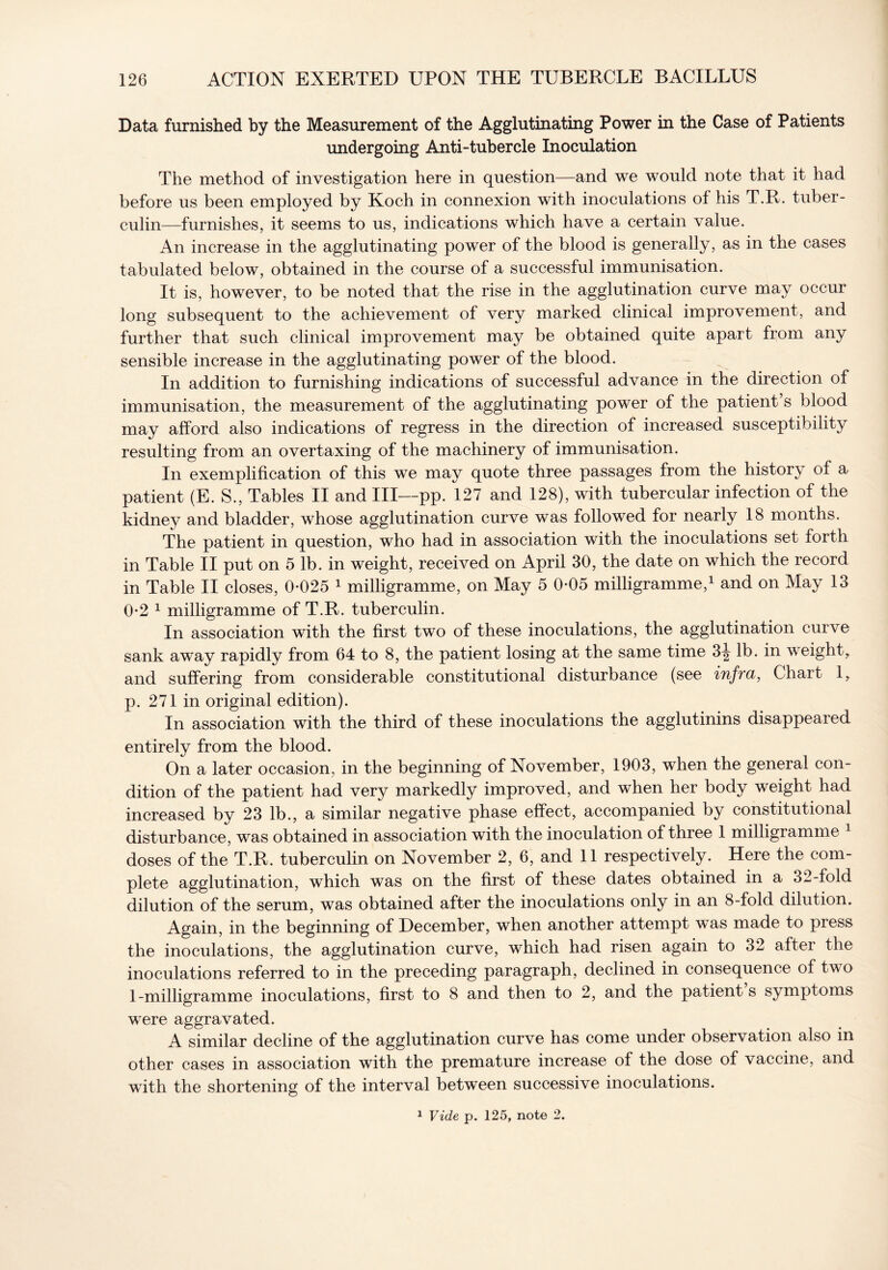 Data furnished by the Measurement of the Agglutinating Power in the Case of Patients undergoing Anti-tubercle Inoculation The method of investigation here in question—and we would note that it had before us been employed by Koch in connexion with inoculations of his T.R. tuber- culin—furnishes, it seems to us, indications which have a certain value. An increase in the agglutinating power of the blood is generally, as in the cases tabulated below, obtained in the course of a successful immunisation. It is, however, to be noted that the rise in the agglutination curve may occur long subsequent to the achievement of very marked clinical improvement, and further that such clinical improvement may be obtained quite apart from any sensible increase in the agglutinating power of the blood. In addition to furnishing indications of successful advance in the direction of immunisation, the measurement of the agglutinating power of the patient’s blood may afford also indications of regress in the direction of increased susceptibility resulting from an overtaxing of the machinery of immunisation. In exemplification of this we may quote three passages from the history of a patient (E. S., Tables II and III—pp. 127 and 128), with tubercular infection of the kidney and bladder, whose agglutination curve was followed for nearly 18 months. The patient in question, who had in association with the inoculations set forth in Table II put on 5 lb. in weight, received on April 30, the date on which the record in Table II closes, 0-025 1 milligramme, on May 5 0-05 milligramme,1 and on May 13 0- 2 1 milligramme of T.R. tuberculin. In association with the first two of these inoculations, the agglutination curve sank away rapidly from 64 to 8, the patient losing at the same time 3^ lb. in weight, and suffering from considerable constitutional disturbance (see infra, Chart 1, p. 271 in original edition). In association with the third of these inoculations the agglutinins disappeared entirely from the blood. On a later occasion, in the beginning of November, 1903, when the general con- dition of the patient had very markedly improved, and when her body weight had increased by 23 lb., a similar negative phase effect, accompanied by constitutional disturbance, was obtained in association with the inoculation of three 1 milligramme doses of the T.R. tuberculin on November 2, 6, and 11 respectively. Here the com- plete agglutination, which was on the first of these dates obtained in a 32-fold dilution of the serum, was obtained after the inoculations only in an 8-fold dilution. Again, in the beginning of December, when another attempt was made to press the inoculations, the agglutination curve, which had risen again to 32 after the inoculations referred to in the preceding paragraph, declined in consequence of two 1- milligramme inoculations, first to 8 and then to 2, and the patient s symptoms were aggravated. A similar decline of the agglutination curve has come under observation also in other cases in association with the premature increase of the dose of vaccine, and with the shortening of the interval between successive inoculations. 1 Vide p. 125, note 2.