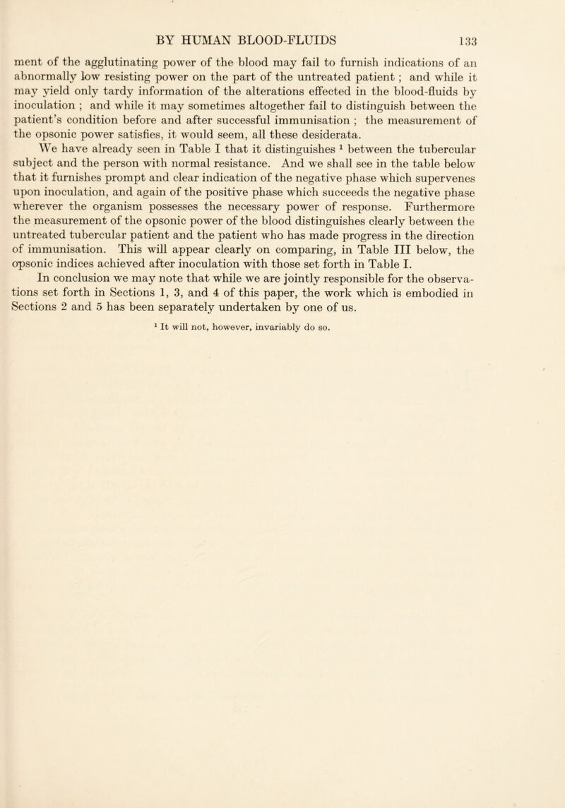 ment of the agglutinating power of the blood may fail to furnish indications of an abnormally low resisting power on the part of the untreated patient ; and while it may yield only tardy information of the alterations effected in the blood-fluids by inoculation ; and while it may sometimes altogether fail to distinguish between the patient’s condition before and after successful immunisation ; the measurement of the opsonic power satisfies, it would seem, all these desiderata. We have already seen in Table I that it distinguishes 1 between the tubercular subject and the person with normal resistance. And we shall see in the table below that it furnishes prompt and clear indication of the negative phase which supervenes upon inoculation, and again of the positive phase which succeeds the negative phase wherever the organism possesses the necessary power of response. Furthermore the measurement of the opsonic power of the blood distinguishes clearly between the untreated tubercular patient and the patient who has made progress in the direction of immunisation. This will appear clearly on comparing, in Table III below, the opsonic indices achieved after inoculation with those set forth in Table I. In conclusion we may note that while we are jointly responsible for the observa- tions set forth in Sections 1, 3, and 4 of this paper, the work which is embodied in Sections 2 and 5 has been separately undertaken by one of us. 1 It will not, however, invariably do so.