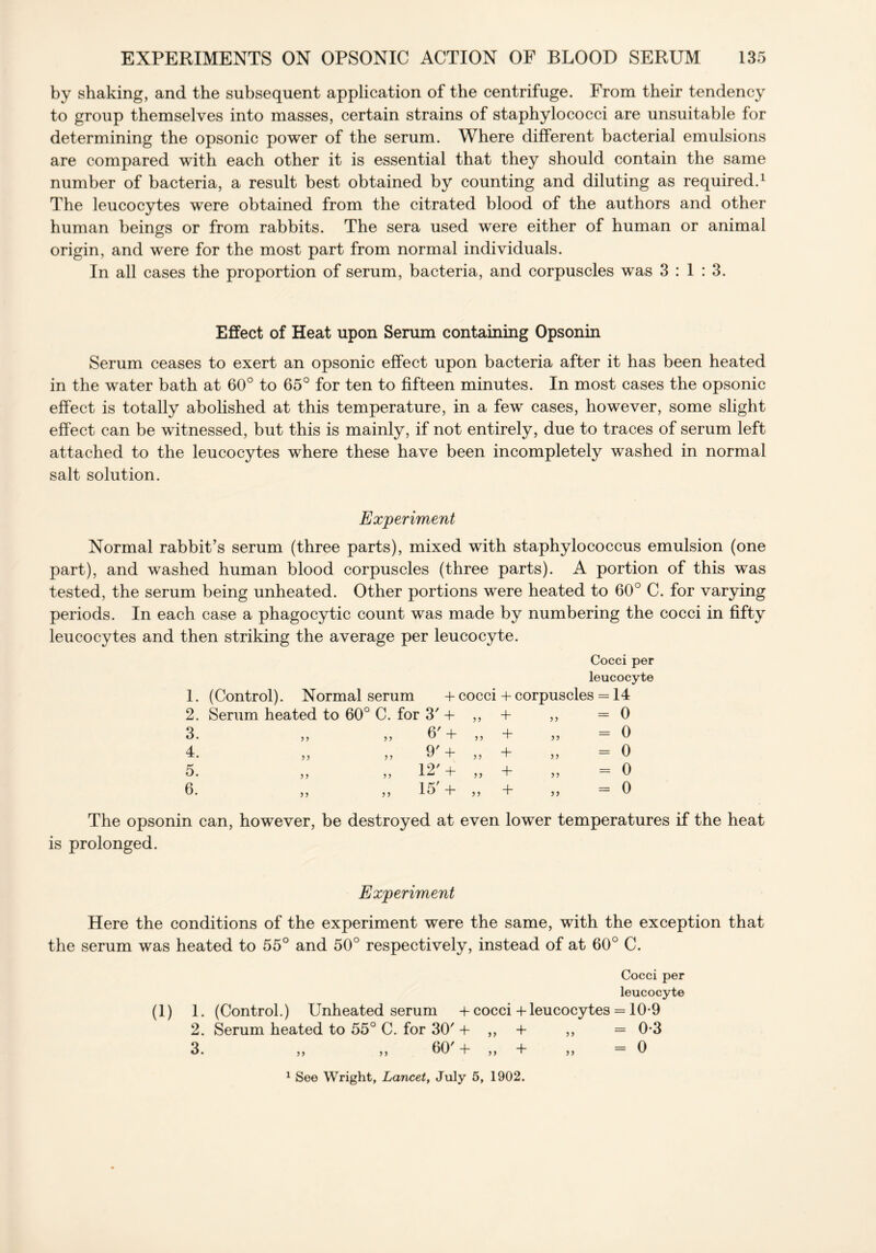 by shaking, and the subsequent application of the centrifuge. From their tendency to group themselves into masses, certain strains of staphylococci are unsuitable for determining the opsonic power of the serum. Where different bacterial emulsions are compared with each other it is essential that they should contain the same number of bacteria, a result best obtained by counting and diluting as required.1 The leucocytes were obtained from the citrated blood of the authors and other human beings or from rabbits. The sera used were either of human or animal origin, and were for the most part from normal individuals. In all cases the proportion of serum, bacteria, and corpuscles was 3:1:3. Effect of Heat upon Serum containing Opsonin Serum ceases to exert an opsonic effect upon bacteria after it has been heated in the water bath at 60° to 65° for ten to fifteen minutes. In most cases the opsonic effect is totally abolished at this temperature, in a few cases, however, some slight effect can be witnessed, but this is mainly, if not entirely, due to traces of serum left attached to the leucocytes where these have been incompletely washed in normal salt solution. Experiment Normal rabbit’s serum (three parts), mixed with staphylococcus emulsion (one part), and washed human blood corpuscles (three parts). A portion of this was tested, the serum being unheated. Other portions were heated to 60° C. for varying periods. In each case a phagocytic count was made by numbering the cocci in fifty leucocytes and then striking the average per leucocyte. Cocci per leucocyte 1. (Control). Normal serum + cocci + corpuscles = 14 2. Serum heated to 60° C. for 3' + >> + = 0 3. > > 5 y 6' + ? y + = 0 4. ?? ? y 9' + 5 J + = 0 5. 5? >> 12' + + = 0 6. 5 y ? y 15' + >> + = 0 The opsonin can, however, be destroyed at even lower temperatures if the heat is prolonged. Experiment Here the conditions of the experiment were the same, with the exception that the serum was heated to 55° and 50° respectively, instead of at 60° C. Cocci per leucocyte (1) 1. (Control.) Unheated serum + cocci + leucocytes = 10-9 2. Serum heated to 55° C. for 30' + ,, 4- ,, = 0-3 3. ,, ,, 60' 4- ,, 4- ,, =0 1 See Wright, Lancet, July 5, 1902.