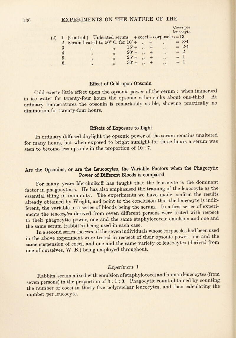 (2) Cocci per leucocyte 1. (Control.) Unheated serum + cocci + corpuscles = 13 2. Serum heated to 50° C. for 10' + ,, + = 3-4 3. >j )) 15'+ „ + = 2-4 4* 5> 5> 20' + ,5 + 35 = 2 5. 55 5? 25'+ „ + 33 = 1 6. 55 5 ? 30'+ „ + 33 = 1 Effect of Cold upon Opsonin Cold exerts little effect upon the opsonic power of the serum ; when immersed in ice water for twenty-four hours the opsonic value sinks about one-third. At ordinary temperatures the opsonin is remarkably stable, showing practically no diminution for twenty-four hours. Effects of Exposure to Light In ordinary diffused daylight the opsonic power of the serum remains unaltered for many hours, but when exposed to bright sunlight for three hours a serum was seen to become less opsonic in the proportion of 10 : 7. Are the Opsonins, or are the Leucocytes, the Variable Factors when the Phagocytic Power of Different Bloods is compared For many years Metchnikoff has taught that the leucocyte is the dominant factor in phagocytosis. He has also emphasised the training of the leucocyte as the essential thing in immunity. The experiments we have made confirm the results already obtained by Wright, and point to the conclusion that the leucocyte is indif- ferent, the variable in a series of bloods being the serum. In a first series of experi- ments the leucocytes derived from seven different persons were tested with respect to their phagocytic power, one and the same staphylococcic emulsion and one and the same serum (rabbit’s) being used in each case. In a second series the sera of the seven individuals whose corpuscles had been used in the above experiment were tested in respect of their opsonic power, one and the same suspension of cocci, and one and the same variety of leucocytes (derived from one of ourselves, W. B.) being employed throughout. Experiment 1 Rabbits’ serum mixed with emulsion of staphylococci and human leucocytes (from seven persons) in the proportion of 3 : 1 : 3. Phagocytic count obtained by counting the number of cocci in thirty-five polynuclear leucocytes, and then calculating the number per leucocyte.