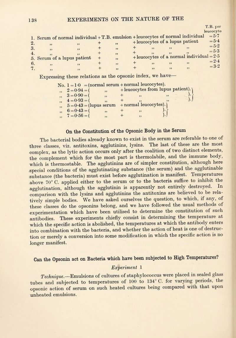 T.B. per leucocyte 1. Serum of normal individual + T.B. emulsion + leucocytes of normal individual =5*7 2 + ,, + leucocytes of a lupus patient =5*4 3: + „ + .. - 4. ,, ,, + }) 4 ^ ^ o' Serum of a lupus patient + „ + leucocytes of a normal individual = 2-5 6. ,, 33 + + 33 ” 53 “00 n + -- .. =6’Z 5) Expressing these relations as the opsonic index, we have No. 1 =1*0 = (normal serum + normal leucocytes). 2=094 = ( „ + leucocytes from lupus patient).'i ,, 3=0-90 = ( ,, + ,, 33 )• r ,, 4 =0-93 = ( ,, + 33 33 )-J ,, 5 =0*43 = (lupus serum + normal leucocytes). | ,, 6=043 = ( ,, + 33 )• r „ 7 =0-56 = ( „ + „ )•) On the Constitution of the Opsonic Body in the Serum The bacterial bodies already known to exist in the serum are referable to one of three classes, viz. antitoxins, agglutinins, lysins. The last of these are the most complex, as the lytic action occurs only after the coalition of two distinct elements, the complement which for the most part is thermolabile, and the immune body, which is thermostable. The agglutinins are of simpler constitution, although here /special conditions of the agglutinating substance (the serum) and the agglutinable substance (the bacteria) must exist before agglutination is manifest. Temperatures above 70° C. applied either to the serum or to the bacteria suffice to inhibit the agglutination, although the agglutinin is apparently not entirely destroyed. In comparison with the lysins and agglutinins the antitoxins are believed to be rela- tively simple bodies. We have asked ourselves the question, to which, if any, of these classes do the opsonins belong, and we have followed the usual methods of experimentation which have been utilised to determine the constitution of such antibodies. These experiments chiefly consist in determining the temperature at which the specific action is abolished, the temperatures at which the antibody enters into combination with the bacteria, and whether the action of heat is one of destruc- tion or merely a conversion into some modification in which the specific action is no longer manifest. Can the Opsonin act on Bacteria which have been subjected to High Temperatures? Experiment 1 Technique.—Emulsions of cultures of staphylococcus were placed in sealed glass tubes and subjected to temperatures of 100 to 134° C. for varying periods, the opsonic action of serum on such heated cultures being compared with that upon unheated emulsions.