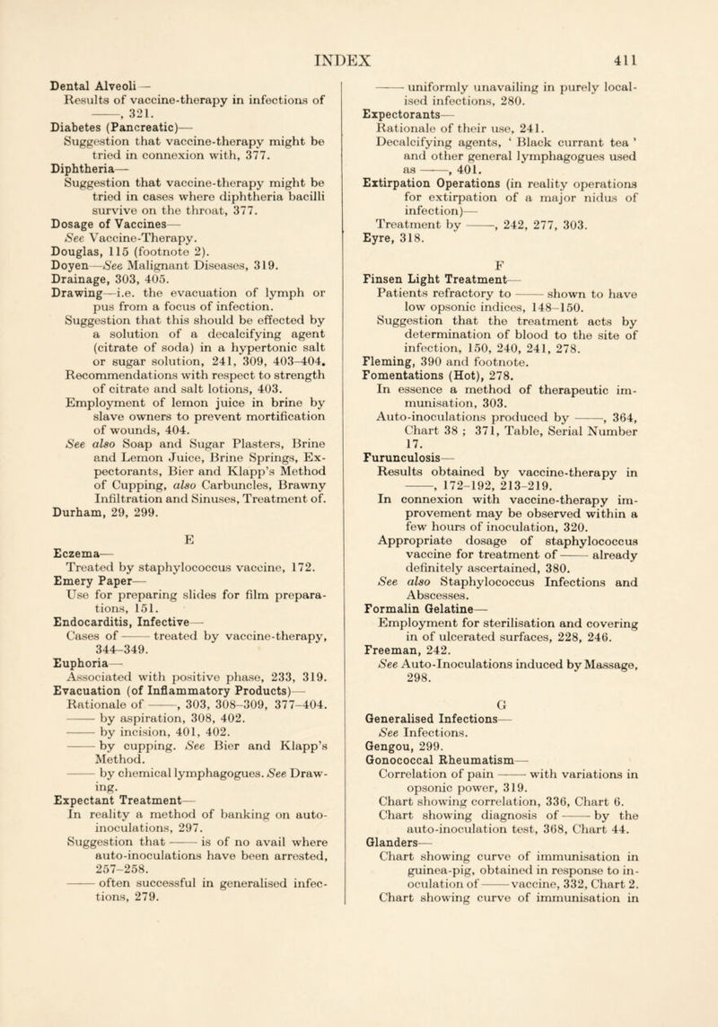 Dental Alveoli — Results of vaccine-therapy in infections of , 321. Diabetes (Pancreatic)— Suggestion that vaccine-therapy might be tried in connexion with, 377. Diphtheria—- Suggestion that vaccine-therapy might be tried in cases where diphtheria bacilli survive on the throat, 377. Dosage of Vaccines— See Vaccine-Therapy. Douglas, 115 (footnote 2). Doyen—See Malignant Diseases, 319. Drainage, 303, 405. Drawing—i.e. the evacuation of lymph or pus from a focus of infection. Suggestion that this should be effected by a solution of a decalcifying agent (citrate of soda) in a hypertonic salt or sugar solution, 241, 309, 403-404. Recommendations with respect to strength of citrate and salt lotions, 403. Employment of lemon juice in brine by slave owners to prevent mortification of wounds, 404. See also Soap and Sugar Plasters, Brine and Lemon Juice, Brine Springs, Ex- pectorants, Bier and Klapp’s Method of Cupping, also Carbuncles, Brawny Infiltration and Sinuses, Treatment of. Durham, 29, 299. E Eczema— Treated by staphylococcus vaccine, 172. Emery Paper— Use for preparing slides for film prepara- tions, 151. Endocarditis, Infective— Cases of treated by vaccine-therapy, 344-349. Euphoria— Associated with positive phase, 233, 319. Evacuation (of Inflammatory Products)— Rationale of , 303, 308-309, 377-404. by aspiration, 308, 402. by incision, 401, 402. by cupping. See Bier and Klapp’s Method. by chemical lymphagogues. See Draw- ing. Expectant Treatment— In reality a method of banking on auto- inoculations, 297. Suggestion that is of no avail where auto-inoculations have been arrested, 257-258. often successful in generalised infec- tions, 279. uniformly unavailing in purely local- ised infections, 280. Expectorants— Rationale of their use, 241. Decalcifying agents, ‘ Black currant tea ’ and other general lymphagogues used as , 401. Extirpation Operations (in reality operations for extirpation of a major nidus of infection)— Treatment by , 242, 277, 303. Eyre, 318. F Finsen Light Treatment— Patients refractory to shown to have low opsonic indices, 148-150. Suggestion that the treatment acts by determination of blood to the site of infection, 150, 240, 241, 278. Fleming, 390 and footnote. Fomentations (Hot), 278. In essence a method of therapeutic im- munisation, 303. Auto-inoculations produced by , 364, Chart 38 ; 371, Table, Serial Number 17. Furunculosis— Results obtained by vaccine-therapy in , 172-192, 213-219. In connexion with vaccine-therapy im- provement may be observed within a few hours of inoculation, 320. Appropriate dosage of staphylococcus vaccine for treatment of already definitely ascertained, 380. See also Staphylococcus Infections and Abscesses. Formalin Gelatine— Employment for sterilisation and covering in of ulcerated surfaces, 228, 246. Freeman, 242. See Auto-Inoculations induced by Massage, 298. G Generalised Infections— See Infections. Gengou, 299. Gonococcal Rheumatism— Correlation of pain with variations in opsonic power, 319. Chart showing correlation, 336, Chart 6. Chart showing diagnosis of by the auto-inoculation test, 368, Chart 44. Glanders— Chart showing curve of immunisation in guinea-pig, obtained in response to in- oculation of vaccine, 332, Chart 2. Chart showing curve of immunisation in