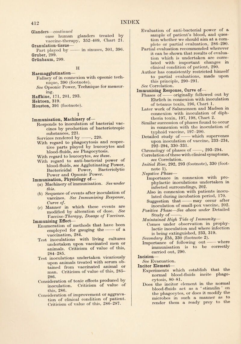 Glanders—continued case human glanders treated by vaccine-therapy, 352-409, Chart 21. Granulation-tissue— Part played by in sinuses, 301, 396. Gruber, 299. Griinbaum, 299. H Haemagglutination— Fallacy of in connexion with opsonic tech- nique, 390 (footnote). See Opsonic Power, Technique for measur- ing. Haffkine, 171, 201, 293. Hektoen, 319. Houston, 391 (footnote). I Immunisation, Machinery of— Responds to inoculation of bacterial vac- cines by production of bacteriotropic substances, 221. Services rendered by , 220. With regard to phagocytosis and respec- tive parts played by leucocytes and blood-fluids, see Phagocytosis. With regard to leucocytes, see these. With regard to anti-bacterial power of blood-fluids, see Agglutinating Power, Bactericidal Power, Bacteriolytic Power and Opsonic Power. Immunisation, Physiology of— (a) Machinery of immunisation. See under this. (b) Sequence of events after inoculation of vaccines. See Immunising Response, Curve of. (c) Manner in which these events are modified by alteration of dose. See Vaccine-Therapy, Dosage of Vaccines. Immunising Effect— Enumeration of methods that have been employed for gauging the of a vaccination, 284. Test inoculations with living cultures undertaken upon vaccinated men or animals. Criticism of value of this, 284-285. Test inoculations undertaken vicariously upon animals treated with serum ob- tained from vaccinated animal or man. Criticism of value of this, 285- 286. Consideration of toxic effects produced by inoculation. Criticism of value of this, 286. Consideration of improvement or aggrava- tion of clinical condition of patient. Criticism of value of this, 286-287. Evaluation of anti-bacterial power of a sample of patient’s blood, and ques- tion whether we should aim at a com- plete or partial evaluation, 286-290. Partial evaluation recommended wherever it can be shown that results of evalua- tion which is undertaken are corre- lated with important changes in clinical condition of patient, 290. Author has consistently restricted himself to partial evaluations, made upon this principle, 290—291. See Correlation. Immunising Response, Curve of— Phases of originally followed out by Ehrlich in connexion with inoculation of tetanus toxin, 196, Chart 1. Later work of Salamonsen and Madsen in connexion with inoculation of diph- theria toxin, 197, 198, Chart 2. Similar succession of phases found to occur in connexion with the inoculation of typhoid vaccine, 197-200. Detailed study of which supervenes upon inoculation of vaccine, 233-234, 292-294, 330-331. Chronology of phases of , 293—294. Correlation of these with clinical symptoms, see Correlation. Initial Rise, 292, 293 (footnote), 330 (foot- note 1). Negative Phase— Importance in connexion with pro- phylactic inoculations undertaken in infected surroundings, 202. Also in connexion with patients inocu- lated during incubation period, 170. Suggestion that may occur after inoculation of small-pox vaccine, 202. Positive Phase—See above under Detailed Study of . Maintained High Tide of Immunity— Comes under observation in prophy- lactic inoculation and where infection is being extinguished, 233, 319. Secondary Ebb, 330 (footnote 2). Importance of following out where immunisation is to be correctly carried out, 290. Incision— See Evacuation. Incitor Element— Experiments which establish that the normal blood-fluids incite phago- cytosis, 80-81. Does the incitor element in the normal blood-fluids act as a ‘ stimulin ’ on the phagocytes, or does it modify the microbes in such a manner as to render them a ready prey to the