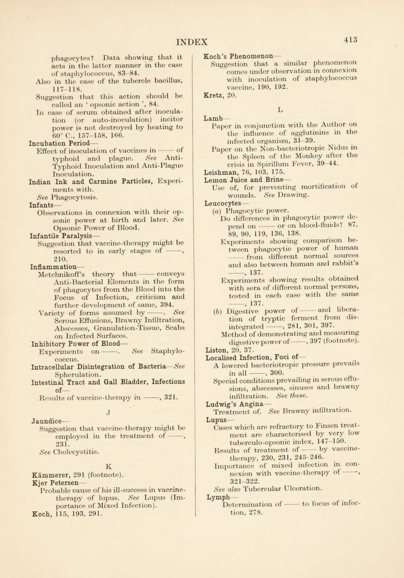 phagocytes? Data showing that it acts in the latter manner in the case of staphylococcus, 83-84. Also in the case of the tubercle bacillus, 117-118. Suggestion that this action should be called an ‘ opsonic action ’, 84. In case of serum obtained after inocula- tion (or auto-inoculation) incitor power is not destroyed by heating to 60° C., 157-158, 166. Incubation Period— Effect of inoculation of vaccines in of typhoid and plague. See Anti- Typhoid Inoculation and Anti-Plague Inoculation. Indian Ink and Carmine Particles, Experi- ments with. See Phagocytosis. Infants— Observations in connexion with their op- sonic power at birth and later. See Opsonic Power of Blood. Infantile Paralysis— Suggestion that vaccine-therapy might be resorted to in early stages of , 210. Inflammation— Metchnikoff’s theory that conveys Anti-Bacterial Elements in the form of phagocytes from the Blood into the Focus of Infection, criticism and further development of same, 394. Variety of forms assumed by . See Serous Effusions, Brawny Infiltration, Abscesses, Granulation-Tissue, Scabs on Infected Surfaces. Inhibitory Power of Blood— Experiments on . See Staphylo- coccus. Intracellular Disintegration of Bacteria—See Spherulation. Intestinal Tract and Gall Bladder, Infections of— Results of vaccine-therapy in , 321. J Jaundice— Suggestion that vaccine-therapy might be employed in the treatment of , 231. See Cholecystitis. K Kammerer, 291 (footnote). Kjer Petersen— Probable cause of his ill-success in vaccine- therapy of lupus. See Lupus (Im- portance of Mixed Infection). Koch, 115, 193, 291. Koch’s Phenomenon- Suggestion that a similar phenomenon comes under observation in connexion with inoculation of staphylococcus vaccine, 190, 192. Kretz, 20. L Lamb— Paper in conjunction with the Author on the influence of agglutinins in the infected organism, 31-39. Paper on the Non-bacteriotropic Nidus in the Spleen of the Monkey after the crisis in Spirillum Fever, 39-44. Leishman, 76, 103, 175. Lemon Juice and Brine— Use of, for preventing mortification of wounds. See Drawing. Leucocytes— (а) Phagocytic power. Do differences in phagocytic power de- pend on or on blood-fluids '1 87, 89, 90, 119, 136, 138. Experiments showing comparison be- tween phagocytic power of human from different normal sources and also between human and rabbit s , 137. Experiments showing results obtained with sera of different normal persons, tested in each case with the same , 137. (б) Digestive power of and libera- tion of tryptic ferment from dis- integrated , 281, 301, 397. Method of demonstrating and measuring digestive power of , 397 (footnote). Liston, 20, 37. Localised Infection, Foci of— A lowered bacteriotropic pressure prevails in all , 300. Special conditions prevailing in serous effu- sions, abscesses, sinuses and brawny infiltration. See these. Ludwig’s Angina— Treatment of. See Brawny infiltration. Lupus— Cases which are refractory to Finsen treat- ment are characterised by very low tuberculo-opsonic index, 147-150. Results of treatment of by vaccine- therapy, 230, 231, 245-246. Importance of mixed infection in con- nexion with vaccine-therapy of 321-322. See also Tubercular Ulceration. Lymph— Determination of to focus of infec- tion, 278.