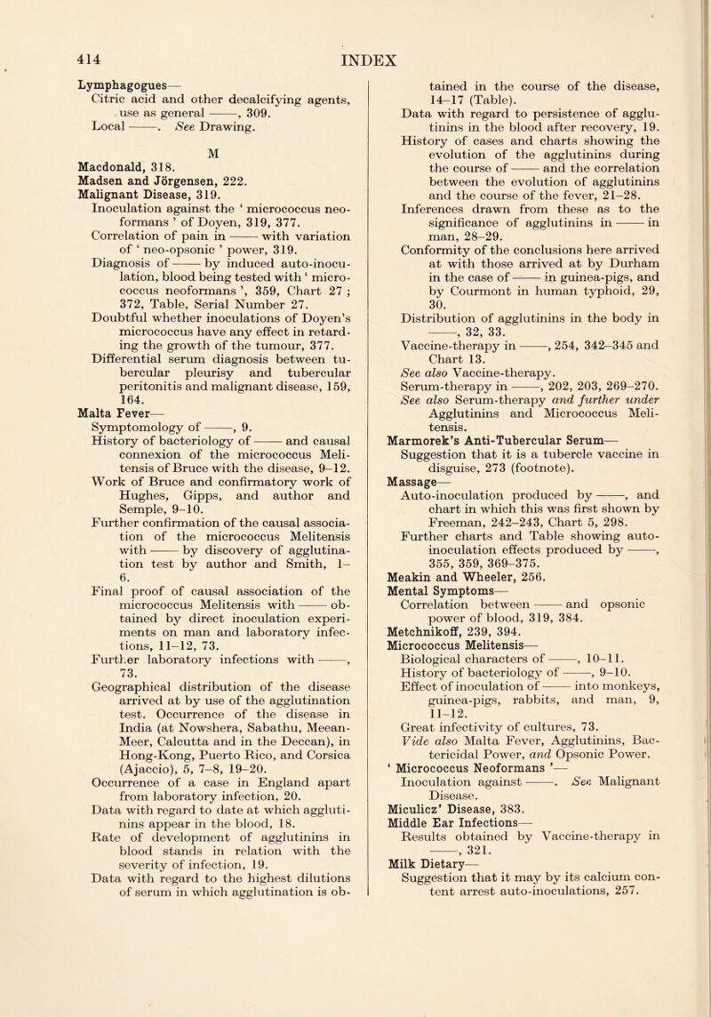 Lymphagogues— Citric acid and other decalcifying agents, use as general , 309. Local . See Drawing. M Macdonald, 318. Madsen and Jorgensen, 222. Malignant Disease, 319. Inoculation against the ‘ micrococcus neo- formans ’ of Doyen, 319, 377. Correlation of pain in with variation of ‘ neo-opsonic ’ power, 319. Diagnosis of by induced auto-inocu- lation, blood being tested with ‘ micro- coccus neoformans ’, 359, Chart 27 ; 372, Table, Serial Number 27. Doubtful whether inoculations of Doyen’s micrococcus have any effect in retard- ing the growth of the tumour, 377. Differential serum diagnosis between tu- bercular pleurisy and tubercular peritonitis and malignant disease, 159, 164. Malta Fever— Symptomology of , 9. History of bacteriology of and causal connexion of the micrococcus Meli- tensis of Bruce with the disease, 9-12. Work of Bruce and confirmatory work of Hughes, Gipps, and author and Semple, 9-10. Further confirmation of the causal associa- tion of the micrococcus Melitensis with —— by discovery of agglutina- tion test by author and Smith, 1— 6. Final proof of causal association of the micrococcus Melitensis with ob- tained by direct inoculation experi- ments on man and laboratory infec- tions, 11—12, 73. Further laboratory infections with , 73. Geographical distribution of the disease arrived at by use of the agglutination test. Occurrence of the disease in India (at Nowshera, Sabathu, Meean- Meer, Calcutta and in the Deccan), in Hong-Kong, Puerto Rico, and Corsica (Ajaccio), 5, 7-8, 19-20. Occurrence of a case in England apart from laboratory infection, 20. Data with regard to date at which aggluti- nins appear in the blood, 18. Rate of development of agglutinins in blood stands in relation with the severity of infection, 19. Data with regard to the highest dilutions of serum in which agglutination is ob- tained in the course of the disease, 14-17 (Table). Data with regard to persistence of agglu- tinins in the blood after recovery, 19. History of cases and charts showing the evolution of the agglutinins during the course of and the correlation between the evolution of agglutinins and the course of the fever, 21-28. Inferences drawn from these as to the significance of agglutinins in in man, 28-29. Conformity of the conclusions here arrived at with those arrived at by Durham in the case of in guinea-pigs, and by Courmont in human typhoid, 29, 30. Distribution of agglutinins in the body in , 32, 33. Vaccine-therapy in , 254, 342-345 and Chart 13. See also Vaccine-therapy. Serum-therapy in , 202, 203, 269-270. See also Serum-therapy and further under Agglutinins and Micrococcus Meli- tensis. Marmorek’s Anti-Tubercular Serum— Suggestion that it is a tubercle vaccine in disguise, 273 (footnote). Massage— Auto-inoculation produced by , and chart in which this was first shown by Freeman, 242—243, Chart 5, 298. Further charts and Table showing auto- inoculation effects produced by , 355, 359, 369-375. Meakin and Wheeler, 256. Mental Symptoms— Correlation between and opsonic power of blood, 319, 384. Metchnikoff, 239, 394. Micrococcus Melitensis— Biological characters of , 10-11. History of bacteriology of , 9-10. Effect of inoculation of into monkeys, guinea-pigs, rabbits, and man, 9, 11-12. Great infectivity of cultures, 73. Vide also Malta Fever, Agglutinins, Bac- tericidal Power, and Opsonic Power. ‘ Micrococcus Neoformans ’— Inoculation against . See Malignant Disease. Miculicz’ Disease, 383. Middle Ear Infections—- Results obtained by Vaccine-therapy in , 321. Milk Dietary— Suggestion that it may by its calcium con- tent arrest auto-inoculations, 257.