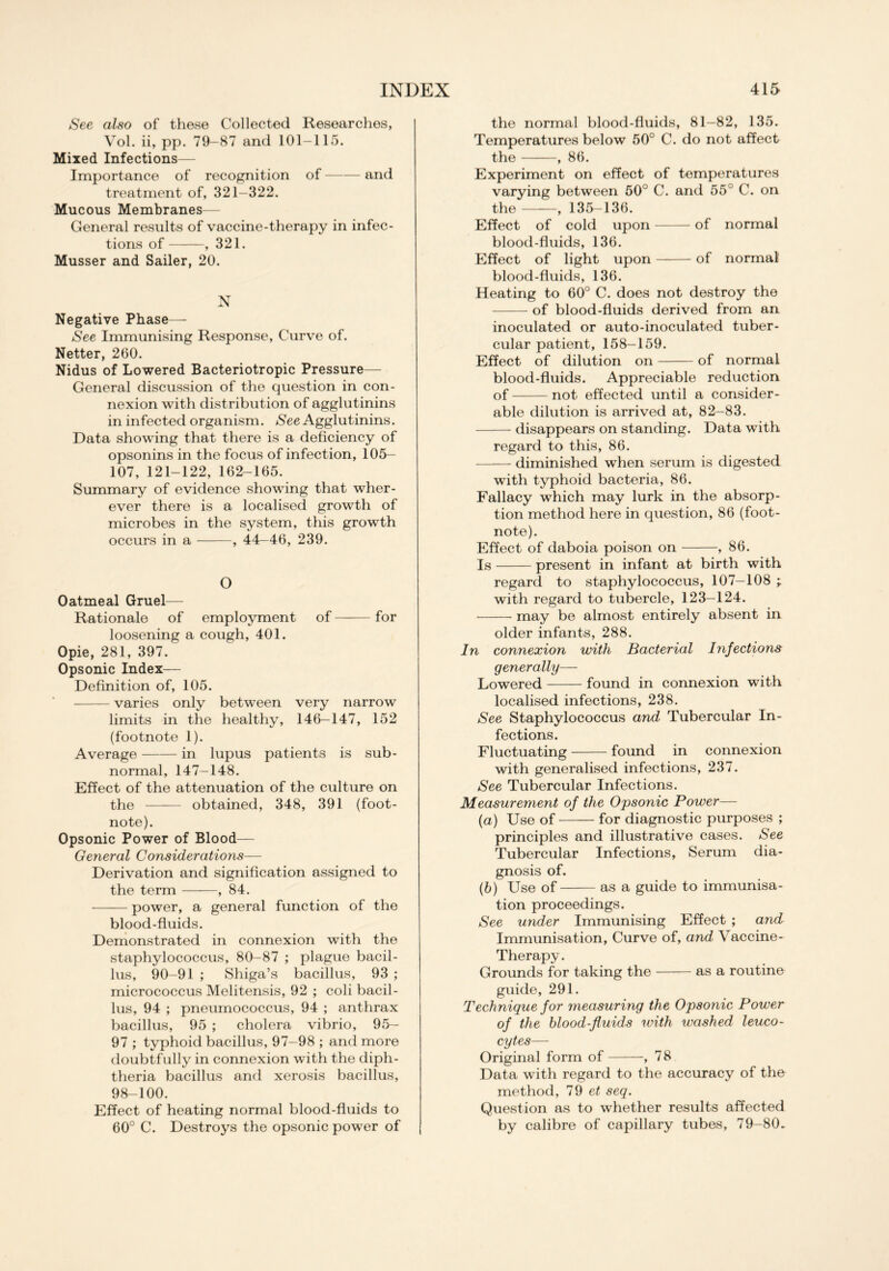 See also of these Collected Researches, Vol. ii, pp. 79-87 and 101-115. Mixed Infections— Importance of recognition of and treatment of, 321-322. Mucous Membranes— General results of vaccine-therapy in infec- tions of , 321. Musser and Sailer, 20. N Negative Phase— See Immunising Response, Curve of. Netter, 260. Nidus of Lowered Bacteriotropic Pressure— General discussion of the question in con- nexion with distribution of agglutinins in infected organism. See Agglutinins. Data showing that there is a deficiency of opsonins in the focus of infection, 105— 107, 121-122, 162-165. Summary of evidence showing that wher- ever there is a localised growth of microbes in the system, this growth occurs in a , 44—46, 239. O Oatmeal Gruel— Rationale of employment of for loosening a cough, 401. Opie, 281, 397. Opsonic Index— Definition of, 105. varies only between very narrow limits in the healthy, 146-147, 152 (footnote 1). Average in lupus patients is sub- normal, 147-148. Effect of the attenuation of the culture on the obtained, 348, 391 (foot- note). Opsonic Power of Blood— General Considerations— Derivation and signification assigned to the term , 84. power, a general function of the blood-fluids. Demonstrated in connexion with the staphylococcus, 80-87 ; plague bacil- lus, 90-91 ; Shiga’s bacillus, 93 ; micrococcus Melitensis, 92 ; coli bacil- lus, 94 ; pneumococcus, 94 ; anthrax bacillus, 95 ; cholera vibrio, 95— 97 ; typhoid bacillus, 97-98 ; and more doubtfully in connexion with the diph- theria bacillus and xerosis bacillus, 98-100. Effect of heating normal blood-fluids to 60° C. Destroys the opsonic power of the normal blood-fluids, 81-82, 135. Temperatures below 50° C. do not affect the , 86. Experiment on effect of temperatures varying between 50° C. and 55° C. on the , 135-136. Effect of cold upon of normal blood-fluids, 136. Effect of light upon of normal blood-fluids, 136. Heating to 60° C. does not destroy the of blood-fluids derived from an inoculated or auto-inoculated tuber- cular patient, 158—159. Effect of dilution on of normal blood-fluids. Appreciable reduction of not effected until a consider- able dilution is arrived at, 82-83. disappears on standing. Data with regard to this, 86. diminished when serum is digested with typhoid bacteria, 86. Fallacy which may lurk in the absorp- tion method here in question, 86 (foot- note). Effect of daboia poison on , 86. Is present in infant at birth with regard to staphylococcus, 107—108 with regard to tubercle, 123—124. may be almost entirely absent in older infants, 288. In connexion with Bacterial Infections generally— Lowered found in connexion with localised infections, 238. See Staphylococcus and Tubercular In- fections. Fluctuating found in connexion with generalised infections, 237. See Tubercular Infections. Measurement of the Opsonic Power— (a) Use of for diagnostic purposes ; principles and illustrative cases. See Tubercular Infections, Serum dia- gnosis of. (b) Use of as a guide to immunisa- tion proceedings. See under Immunising Effect ; and Immunisation, Curve of, and Vaccine- Therapy . Grounds for taking the as a routine guide, 291. Technique for measuring the Opsonic Power of the blood-fluids with washed leuco- cytes— Original form of , 78 Data with regard to the accuracy of the method, 79 et seq. Question as to whether results affected by calibre of capillary tubes, 79-80.