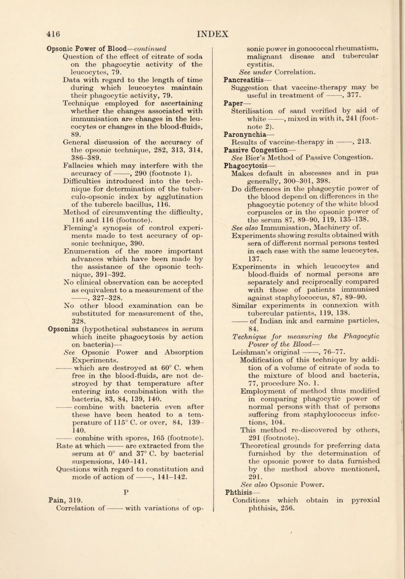 Opsonic Power of Blood—continued Question of the effect of citrate of soda on the phagocytic activity of the leucocytes, 79. Data with regard to the length of time during which leucocytes maintain their phagocytic activity, 79. Technique employed for ascertaining whether the changes associated with immunisation are changes in the leu- cocytes or changes in the blood-fluids, 89. General discussion of the accuracy of the opsonic technique, 282, 313, 314, 386-389. Fallacies which may interfere with the accuracy of , 290 (footnote 1). Difficulties introduced into the tech- nique for determination of the tuber- culo-opsonic index by agglutination of the tubercle bacillus, 116. Method of circumventing the difficulty, 116 and 116 (footnote). Fleming’s synopsis of control experi- ments made to test accuracy of op- sonic technique, 390. Enumeration of the more important advances which have been made by the assistance of the opsonic tech- nique, 391-392. No clinical observation can be accepted as equivalent to a measurement of the , 327-328. No other blood examination can be substituted for measurement of the, 328. Opsonins (hypothetical substances in serum which incite phagocytosis by action on bacteria)— See Opsonic Power and Absorption Experiments. which are destroyed at 60° C. when free in the blood-fluids, are not de- stroyed by that temperature after entering into combination with the bacteria, 83, 84, 139, 140. — combine with bacteria even after these have been heated to a tem- perature of 115° C. or over, 84, 139- 140. combine with spores, 165 (footnote). Rate at which are extracted from the serum at 0° and 37° C. by bacterial suspensions, 140-141. Questions with regard to constitution and mode of action of , 141-142. P Pain, 319. ► Correlation of with variations of op- sonic power in gonococcal rheumatism, malignant disease and tubercular cystitis. See under Correlation. Pancreatitis— Suggestion that vaccine-therapy may be useful in treatment of , 377. Paper— Sterilisation of sand verified by aid of white —-—, mixed in with it, 241 (foot- note 2). Paronynchia— Results of vaccine-therapy in , 213. Passive Congestion— See Bier’s Method of Passive Congestion. Phagocytosis— Makes default in abscesses and in pus generally, 300-301, 398. Do differences in the phagocytic power of the blood depend on differences in the phagocytic potency of the white blood corpuscles or in the opsonic power of the serum 87, 89-90, 119, 135-138. See also Immunisation, Machinery of. Experiments showing results obtained with sera of different normal persons tested in each case with the same leucocytes, 137. Experiments in which leucocytes and blood-fluids of normal persons are separately and reciprocally compared with those of patients immunised against staphylococcus, 87, 89—90. Similar experiments in connexion with tubercular patients, 119, 138. of Indian ink and carmine particles, 84. Technique for measuring the Phagocytic Power of the Blood— Leishman’s original , 76-77. Modification of this technique by addi- tion of a volume of citrate of soda to the mixture of blood and bacteria, 77, procedure No. 1. Employment of method thus modified in comparing phagocytic power of normal persons with that of persons suffering from staphylococcus infec- tions, 104. This method re-discovered by others, 291 (footnote). Theoretical grounds for preferring data furnished by the determination of the opsonic power to data furnished by the method above mentioned, 291. See also Opsonic Power. Phthisis— Conditions which obtain in pyrexial phthisis, 256.
