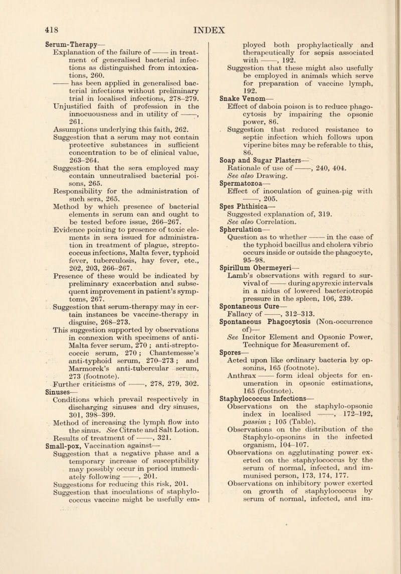 Serum-Therapy— Explanation of the failure of in treat- ment of generalised bacterial infec- tions as distinguished from intoxica- tions, 260. has been applied in generalised bac- terial infections without preliminary trial in localised infections, 278-279. Unjustified faith of profession in the innocuousness and in utility of , 261. Assumptions underlying this faith, 262. Suggestion that a serum may not contain protective substances in sufficient concentration to be of clinical value, 263-264. Suggestion that the sera employed may contain unneutralised bacterial poi- sons, 265. Responsibility for the administration of such sera, 265. Method by which presence of bacterial elements in serum can and ought to be tested before issue, 266-267. Evidence pointing to presence of toxic ele- ments in sera issued for administra- tion in treatment of plague, strepto- coccus infections, Malta fever, typhoid fever, tuberculosis, hay fever, etc., 202, 203, 266-267. Presence of these would be indicated by preliminary exacerbation and subse- quent improvement in patient’s symp- toms, 267. Suggestion that serum-therapy may in cer- tain instances be vaccine-therapy in disguise, 268-273. This suggestion supported by observations in connexion with specimens of anti- Malta fever serum, 270 ; anti-strepto- coccic serum, 270 ; Chantemesse’s anti-typhoid serum, 270-273 ; and Marmorek’s anti-tubercular serum, 273 (footnote). Further criticisms of , 278, 279, 302. Sinuses-— Conditions which prevail respectively in discharging sinuses and dry sinuses, 301, 398-399. Method of increasing the lymph flow into the sinus. See Citrate and Salt Lotion. Results of treatment of , 321. Small-pox, Vaccination against— Suggestion that a negative phase and a temporary increase of susceptibility may possibly occur in period immedi- ately following , 201. Suggestions for reducing this risk, 201. Suggestion that inoculations of staphylo- coccus vaccine might be usefully em- ployed both prophylactically and therapeutically for sepsis associated with , 192. Suggestion that these might also usefully be employed in animals which serve for preparation of vaccine lymph, 192. Snake Venom— Effect of daboia poison is to reduce phago- cytosis by impairing the opsonic power, 86. . Suggestion that reduced resistance to septic infection which follows upon viperine bites may be referable to this, 86. Soap and Sugar Plasters— Rationale of use of , 240, 404. See also Drawing. Spermatozoa— Effect of inoculation of guinea-pig with , 205. Spes Phthisica— Suggested explanation of, 319. See also Correlation. Spherulation— Question as to whether —— in the case of the typhoid bacillus and cholera vibrio occurs inside or outside the phagocyte, 95-98. Spirillum Obermeyeri— Lamb’s observations with regard to sur- vival of during apyrexic intervals in a nidus of lowered bacteriotropic pressure in the spleen, 106, 239. Spontaneous Cure— Fallacy of , 312-313. Spontaneous Phagocytosis (Non-occurrence of)— See Incitor Element and Opsonic Power, Technique for Measurement of. Spores— Acted upon like ordinary bacteria by op- sonins, 165 (footnote). Anthrax form ideal objects for en- umeration in opsonic estimations, 165 (footnote). Staphylococcus Infections— Observations on the staphylo-opsonic index in localised —, 172—192, passim ; 105 (Table). Observations on the distribution of the Staphylo-opsonins in the infected organism, 10L-107. Observations on agglutinating power ex- erted on the staphylococcus by the serum of normal, infected, and im- munised person, 173, 174, 177. Observations on inhibitory power exerted on growth of staphylococcus by serum of normal, infected, and im-