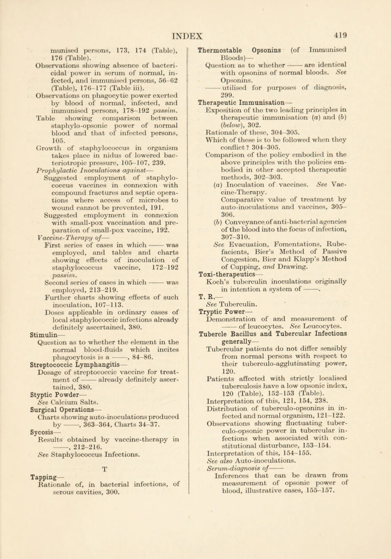 munised persons, 173, 174 (Table), 176 (Table). Observations showing absence of bacteri- cidal power in serum of normal, in- fected, and immunised persons, 56-62 (Table), 176-177 (Table iii). Observations on phagocytic power exerted by blood of normal, infected, and immunised persons, 178-192 passim. Table showing comparison between staphylo-opsonic power of normal blood and that of infected persons, 105. Growth of staphylococcus in organism takes place in nidus of lowered bac- teriotropic pressure, 105—107, 239. Prophylactic Inoculations against— Suggested employment of staphylo- coccus vaccines in connexion with compound fractures and septic opera- tions where access of microbes to wound cannot be prevented, 191. Suggested employment in connexion with small-pox vaccination and pre- paration of small-pox vaccine, 192. Vaccine-Therapy of— First series of cases in which was employed, and tables and charts showing effects of inoculation of staphylococcus vaccine, 172-192 passim. Second series of cases in which was employed, 213-219. Further charts showing effects of such inoculation, 107—113. Doses applicable in ordinary cases of local staphylococcic infections already definitely ascertained, 380. Stimulin— Question as to whether the element in the normal blood-fluids which incites phagocytosis is a , 84-86. Streptococcic Lymphangitis— Dosage of streptococcic vaccine for treat- ment of already definitely ascer- tained, 380. Styptic Powder— See Calcium Salts. Surgical Operations— Charts showing auto-inoculations produced by , 363-364, Charts 34-37. Sycosis— Results obtained by vaccine-therapy in , 212-216. ‘ See Staphylococcus Infections. T Tapping- Rationale of, in bacterial infections, of serous cavities, 300. Thermostable Opsonins (of Immunised Bloods)— Question as to whether are identical with opsonins of normal bloods. See Opsonins. utilised for purposes of diagnosis, 299. Therapeutic Immunisation— Exposition of the two leading principles in therapeutic immunisation (a) and (b) {below), 302. Rationale of these, 304-305. Which of these is to be followed when they conflict? 304—305. Comparison of the policy embodied in the above principles with the policies em- bodied in other accepted therapeutic methods, 302-303. (а) Inoculation of vaccines. See Vac- cine-Therapy. Comparative value of treatment by auto-inoculations and vaccines, 305- 306. (б) Conveyance, of anti-bacterial agencies of the blood into the focus of infection, 307-310. See Evacuation, Fomentations, Rube- facients, Bier’s Method of Passive Congestion, Bier and Klapp’s Method of Cupping, and Drawing. Toxi-therapeutics— Koch’s tuberculin inoculations originally in intention a system of . T. R.— See Tuberculin. Tryptic Power— Demonstration of and measurement of of leucocytes. See Leucocytes. Tubercle Bacillus and Tubercular Infections generally— Tubercular patients do not differ sensibly from normal persons with respect to their tuberculo-agglutinating power, 120. Patients affected with strictly localised tuberculosis have a low opsonic index, 120 (Table), 152-153 (Table). Interpretation of this, 121, 154, 238. Distribution of tuberculo-opsonins in in- fected and normal organism, 121-122. Observations showing fluctuating tuber- culo-opsonic power in tubercular in- fections when associated with con- stitutional disturbance, 153-154. Interpretation of this, 154—155. See also Auto-inoculations. Serum-diagnosis of Inferences that can be drawn from measurement of opsonic power of blood, illustrative cases, 155-157.