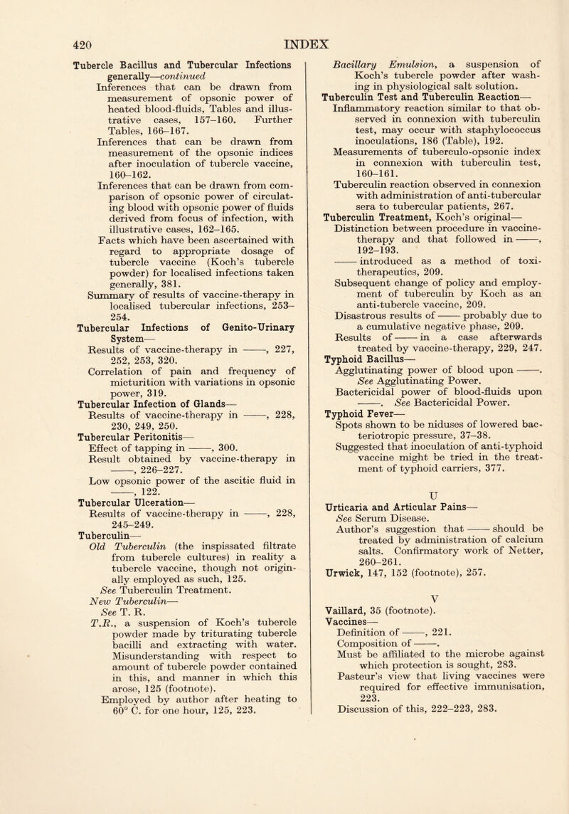 Tubercle Bacillus and Tubercular Infections generally—continued Inferences that can be drawn from measurement of opsonic power of heated blood-fluids, Tables and illus- trative cases, 157-160. Further Tables, 166-167. Inferences that can be drawn from measurement of the opsonic indices after inoculation of tubercle vaccine, 160-162. Inferences that can be drawn from com- parison of opsonic power of circulat- ing blood with opsonic power of fluids derived from focus of infection, with illustrative cases, 162-165. Facts which have been ascertained with regard to appropriate dosage of tubercle vaccine (Koch’s tubercle powder) for localised infections taken generally, 381. Summary of results of vaccine-therapy in localised tubercular infections, 253- 254. Tubercular Infections of Genito-Urinary System— Results of vaccine-therapy in , 227, 252, 253, 320. Correlation of pain and frequency of micturition with variations in opsonic power, 319. Tubercular Infection of Glands— Results of vaccine-therapy in , 228, 230, 249, 250. Tubercular Peritonitis— Effect of tapping in , 300. Result obtained by vaccine-therapy in , 226-227. Low opsonic power of the ascitic fluid in , 122. Tubercular Ulceration— Results of vaccine-therapy in , 228, 245-249. Tuberculin— Old Tuberculin (the inspissated filtrate from tubercle cultures) in reality a tubercle vaccine, though not origin- ally employed as such, 125. See Tuberculin Treatment. New Tuberculin— See T. R. T.R., a suspension of Koch’s tubercle powder made by triturating tubercle bacilli and extracting with water. Misunderstanding with respect to amount of tubercle powder contained in this, and manner in which this arose, 125 (footnote). Employed by author after heating to 60° C. for one hour, 125, 223. Bacillary Emulsion, a suspension of Koch’s tubercle powder after wash- ing in physiological salt solution. Tuberculin Test and Tuberculin Reaction— Inflammatory reaction similar to that ob- served in connexion with tuberculin test, may occur with staphylococcus inoculations, 186 (Table), 192. Measurements of tuberculo-opsonic index in connexion with tuberculin test, 160-161. Tuberculin reaction observed in connexion with administration of anti-tubercular sera to tubercular patients, 267. Tuberculin Treatment, Koch’s original— Distinction between procedure in vaccine- therapy and that followed in , 192-193. introduced as a method of toxi- therapeutics, 209. Subsequent change of policy and employ- ment of tuberculin by Koch as an anti-tubercle vaccine, 209. Disastrous results of probably due to a cumulative negative phase, 209. Results of in a case afterwards treated by vaccine-therapy, 229, 247. Typhoid Bacillus— Agglutinating power of blood upon . See Agglutinating Power. Bactericidal power of blood-fluids upon . See Bactericidal Power. Typhoid Fever— Spots shown to be niduses of lowered bac- teriotropic pressure, 37-38. Suggested that inoculation of anti-typhoid vaccine might be tried in the treat- ment of typhoid carriers, 377. U Urticaria and Articular Pains— See Serum Disease. Author’s suggestion that should be treated by administration of calcium salts. Confirmatory work of Netter, 260-261. Urwick, 147, 152 (footnote), 257. V Vaillard, 35 (footnote). Vaccines— Definition of , 221. Composition of . Must be affiliated to the microbe against which protection is sought, 283. Pasteur’s view that living vaccines were required for effective immunisation, 223. Discussion of this, 222-223, 283.