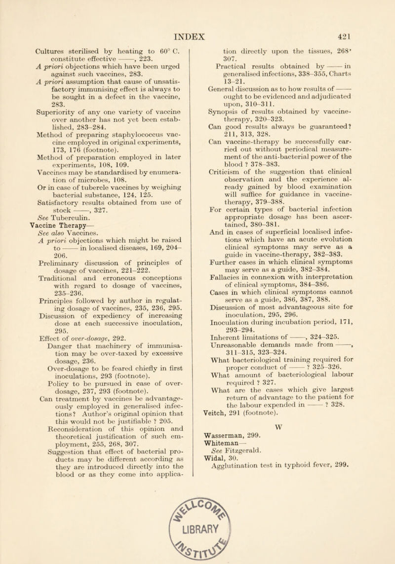 Cultures sterilised by heating to 60° C. constitute effective , 223. A priori objections which have been urged against such vaccines, 283. A priori assumption that cause of unsatis- factory immunising effect is always to be sought in a defect in the vaccine, 283. Superiority of any one variety of vaccine over another has not yet been estab- lished, 283-284. Method of preparing staphylococcus vac- cine employed in original experiments, 173, 176 (footnote). Method of preparation employed in later experiments, 108, 109. Vaccines may be standardised by enumera- tion of microbes, 108. Or in case of tubercle vaccines by weighing bacterial substance, 124, 125. Satisfactory results obtained from use of stock , 327. See Tuberculin. Vaccine Therapy— See also Vaccines. A priori objections which might be raised to in localised diseases, 169, 204— 206. Preliminary discussion of principles of dosage of vaccines, 221-222. Traditional and erroneous conceptions with regard to dosage of vaccines, 235-236. Principles followed by author in regulat- ing dosage of vaccines, 235, 236, 295. Discussion of expediency of increasing dose at each successive inoculation, 295. Effect of over-dosage, 292. Danger that machinery of immunisa- tion may be over-taxed by excessive dosage, 236. Over-dosage to be feared chiefly in first inoculations, 293 (footnote). Policy to be pursued in case of over- dosage, 237, 293 (footnote). Can treatment by vaccines be advantage- ously employed in generalised infec- tions? Author’s original opinion that this would not be justifiable ? 205. Reconsideration of this opinion and theoretical justification of such em- ployment, 255, 268, 307. Suggestion that effect of bacterial pro- ducts may be different according as they are introduced directly into the blood or as they come into applica- tion directly upon the tissues, 268' 307. Practical results obtained by in generalised infections, 338-355, Charts 13-21. General discussion as to how results of ought to be evidenced and adjudicated upon, 310-311. Synopsis of results obtained by vaccine- therapy, 320-323. Can good results always be guaranteed? 211, 313, 328. Can vaccine-therapy be successfully car- ried out without periodical measure- ment of the anti-bacterial power of the blood ? 378-383. Criticism of the suggestion that clinical observation and the experience al- ready gained by blood examination will suffice for guidance in vaccine- therapy, 379-388. For certain types of bacterial infection appropriate dosage has been ascer- tained, 380—381. And in cases of superficial localised infec- tions which have an acute evolution clinical symptoms may serve as a guide in vaccine-therapy, 382-383. Further cases in which clinical symptoms may serve as a guide, 382-384. Fallacies in connexion with interpretation of clinical symptoms, 384-386. Cases in which clinical symptoms cannot serve as a guide, 386, 387, 388. Discussion of most advantageous site for inoculation, 295, 296. Inoculation during incubation period, 171, 293-294. Inherent limitations of , 324—325. Unreasonable demands made from ■, 311-315, 323-324. What bacteriological training required for proper conduct of ? 325-326. What amount of bacteriological labour required ? 327. What are the cases which give largest return of advantage to the patient for the labour expended in ? 328. Veitch, 291 (footnote). W Wasserman, 299. Whiteman— See Fitzgerald. Widal, 30. Agglutination test in typhoid fever, 299.