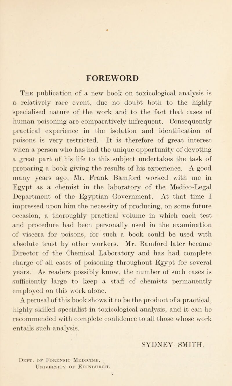 FOREWORD The publication of a new book on toxicological analysis is a relatively rare event, due no doubt both to the highly specialised nature of the work and to the fact that cases of human poisoning are comparatively infrequent. Consequently practical experience in the isolation and identification of poisons is very restricted. It is therefore of great interest when a person who has had the unique opportunity of devoting a great part of his life to this subject undertakes the task of preparing a book giving the results of his experience. A good many years ago, Mr. Frank Bamforcl worked with me in Egypt as a chemist in the laboratory of the Medico-Legal Department of the Egyptian Government. At that time I impressed upon him the necessity of producing, on some future occasion, a thoroughly practical volume in which each test and procedure had been personally used in the examination of viscera for poisons, for such a book could be used with absolute trust by other workers. Mr. Bamford later became Director of the Chemical Laboratory and has had complete charge of all cases of poisoning throughout Egypt for several years. As readers possibly know, the number of such cases is sufficiently large to keep a staff of chemists permanently employed on this work alone. A perusal of this book shows it to be the product of a practical, highly skilled specialist in toxicological analysis, and it can be recommended with complete confidence to all those whose work entails such analysis. SYDNEY SMITH. Deft. of Forensic Medicine, University of Edinburgh.